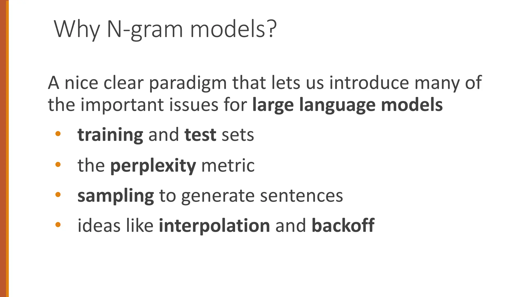 Why N-gram models?
A nice clear paradigm that lets us introduce many of
the important issues for large language models
• training and test sets
• the perplexity metric
• sampling to generate sentences
• ideas like interpolation and backoff
 