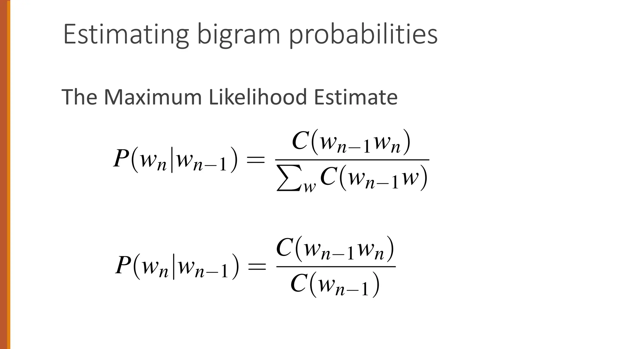 Estimating bigram probabilities
The Maximum Likelihood Estimate
all the bigrams that share the same first word wn 1:
P(wn|wn 1) =
C(wn 1wn)
P
w C(wn 1w)
ify this equation, since the sum of all bigram counts that sta
1 must be equal to the unigram count for that word wn 1 (the
ment to be convinced of this):
P(wn|wn 1) =
C(wn 1wn)
C(wn 1)
hrough an example using a mini-corpus of three sentences.
l between 0 and 1.
e, to compute a particular bigram probability of a word wn
wn 1, we’ll compute the count of the bigram C(wn 1wn) and
of all the bigrams that share the same first word wn 1:
P(wn|wn 1) =
C(wn 1wn)
P
w C(wn 1w)
plify this equation, since the sum of all bigram counts that s
1 must be equal to the unigram count for that word wn 1 (th
oment to be convinced of this):
C(wn 1wn)
 