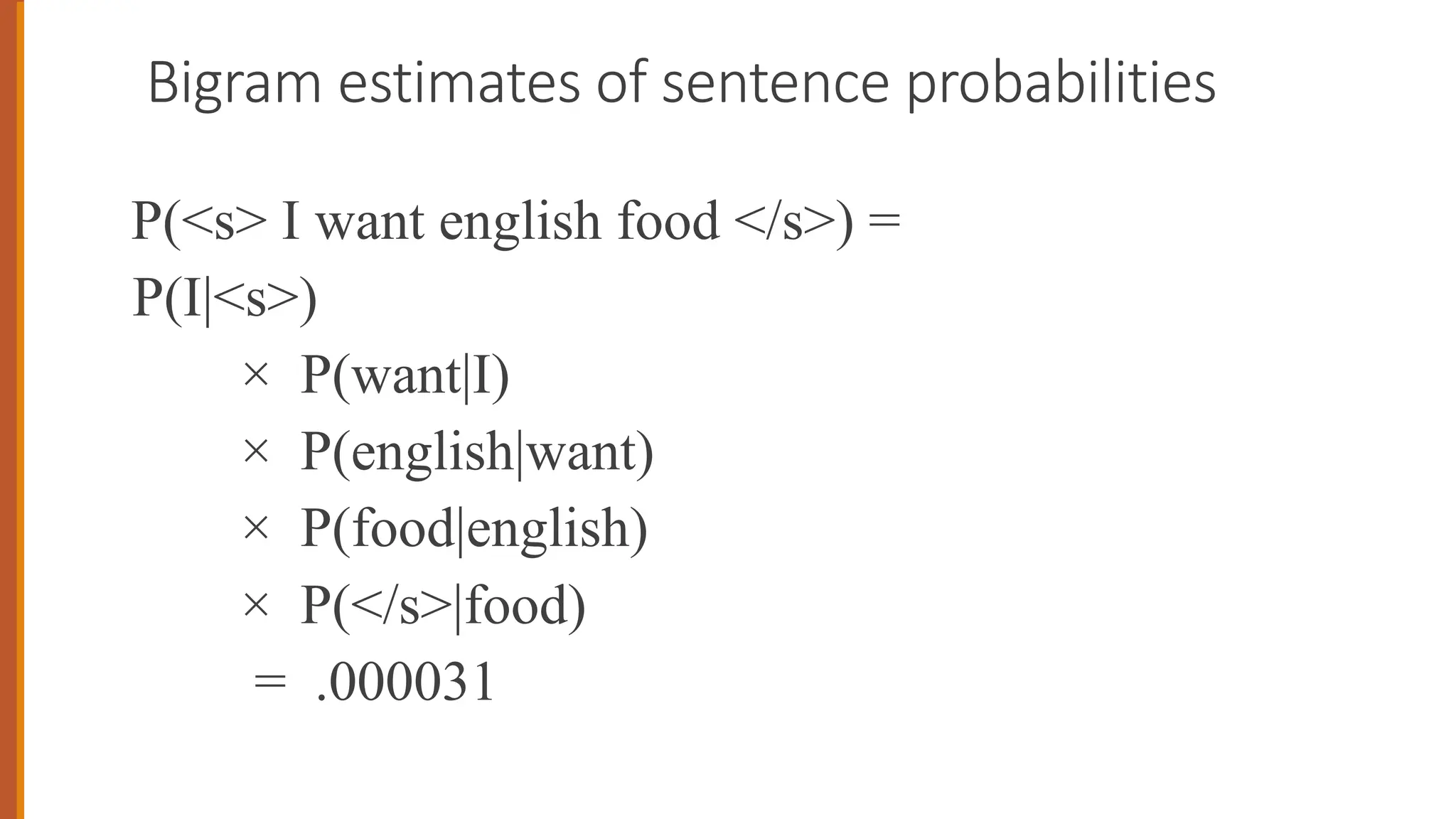 Bigram estimates of sentence probabilities
P(<s> I want english food </s>) =
P(I|<s>)
× P(want|I)
× P(english|want)
× P(food|english)
× P(</s>|food)
= .000031
 