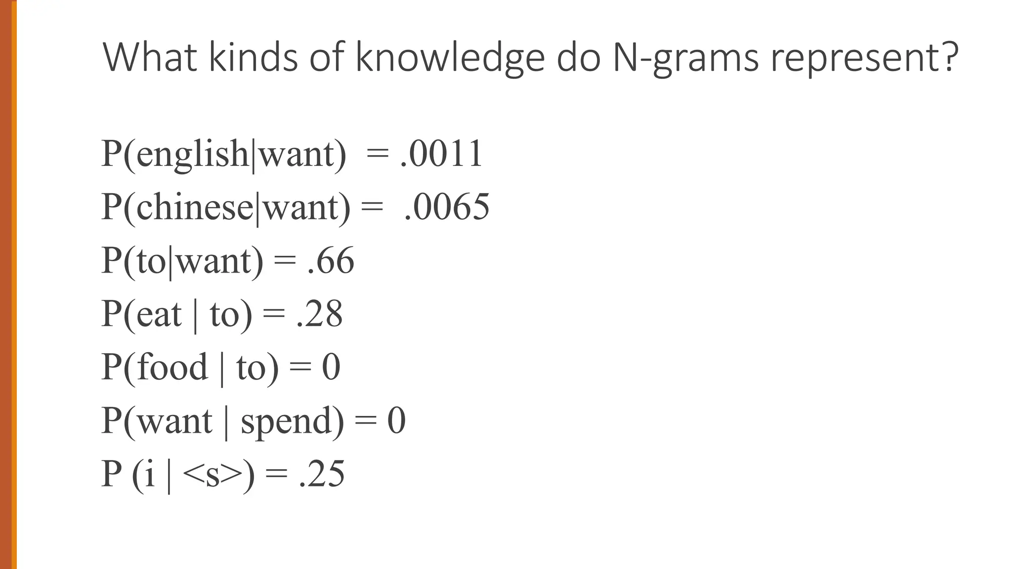 What kinds of knowledge do N-grams represent?
P(english|want) = .0011
P(chinese|want) = .0065
P(to|want) = .66
P(eat | to) = .28
P(food | to) = 0
P(want | spend) = 0
P (i | <s>) = .25
 