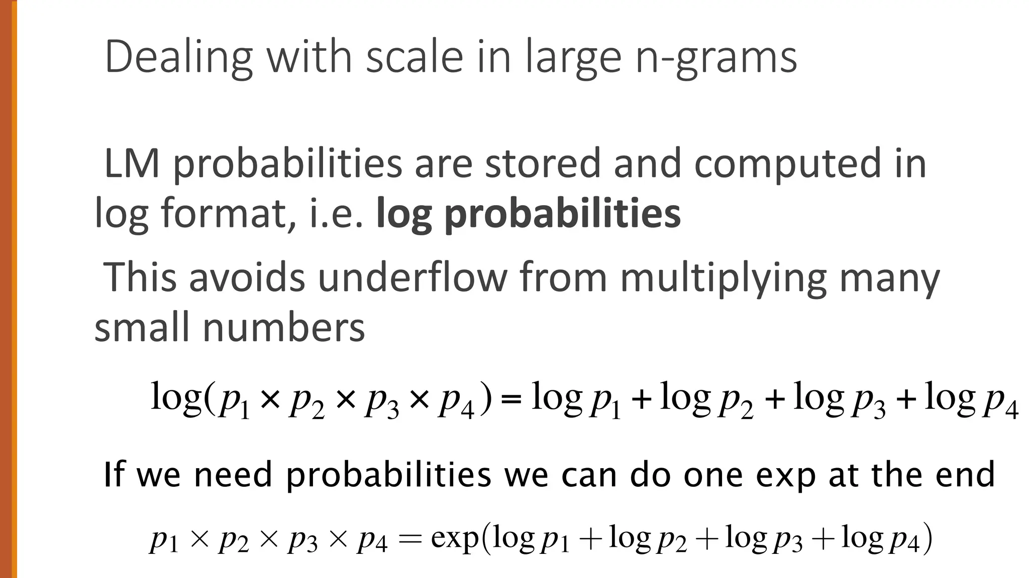 Dealing with scale in large n-grams
LM probabilities are stored and computed in
log format, i.e. log probabilities
This avoids underflow from multiplying many
small numbers
log(p1 × p2 × p3 × p4 ) = log p1 + log p2 + log p3 + log p4
3.1.3 Dealing with scale in large n-gram models
In practice, language models can be very large, leading to practical issues.
Log probabilities Language model probabilities are always stored and com
in log format, i.e., as log probabilities. This is because probabilities are (b
inition) less than or equal to 1, and so the more probabilities we multiply to
the smaller the product becomes. Multiplying enough n-grams together would
in numerical underflow. Adding in log space is equivalent to multiplying in
space, so we combine log probabilities by adding them. By adding log proba
instead of multiplying probabilities, we get results that are not as small. We
computation and storage in log space, and just convert back into probabilitie
need to report probabilities at the end by taking the exp of the logprob:
p1 ⇥ p2 ⇥ p3 ⇥ p4 = exp(log p1 +log p2 +log p3 +log p4)
If we need probabilities we can do one exp at the end
 