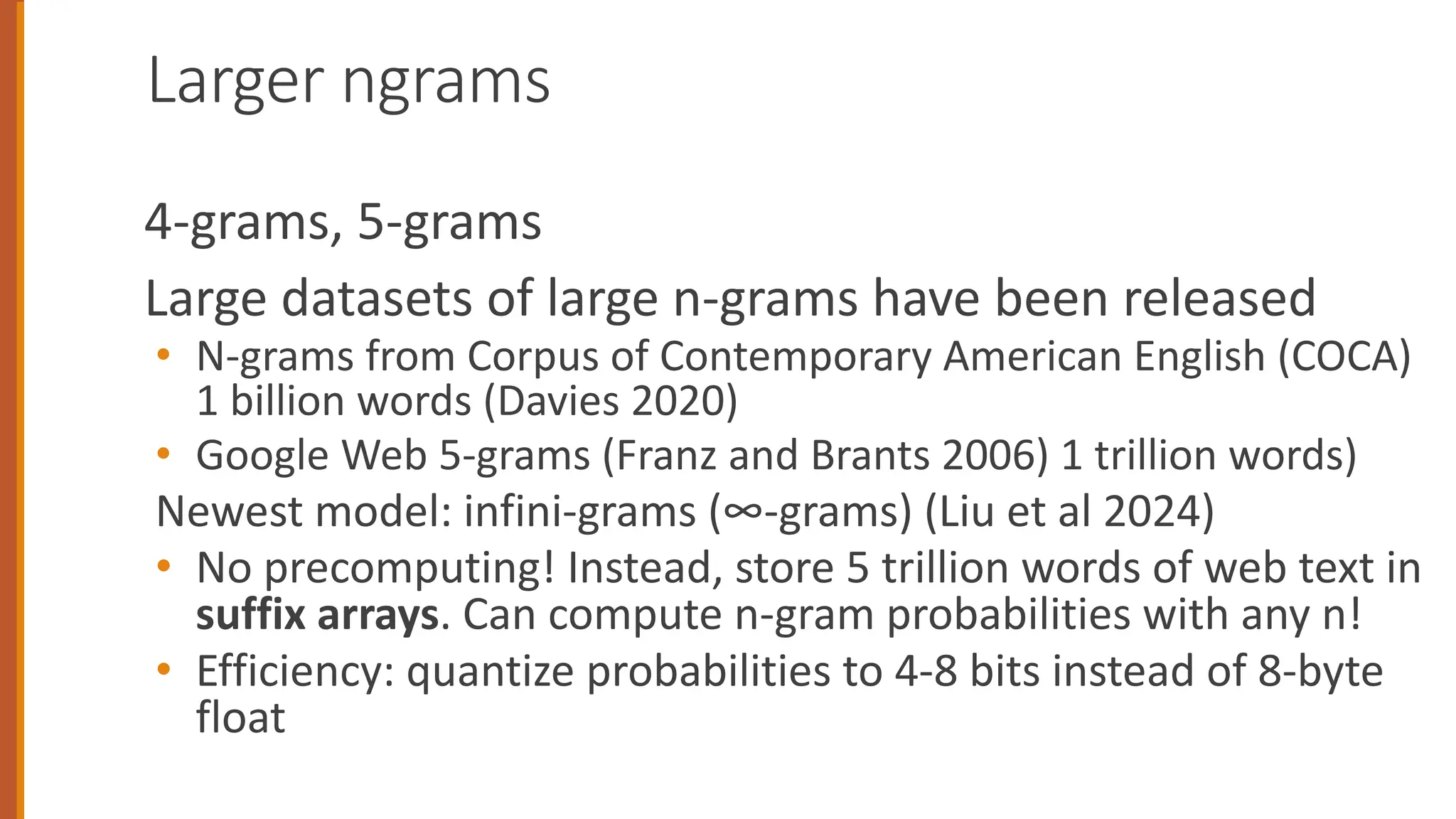 Larger ngrams
4-grams, 5-grams
Large datasets of large n-grams have been released
• N-grams from Corpus of Contemporary American English (COCA)
1 billion words (Davies 2020)
• Google Web 5-grams (Franz and Brants 2006) 1 trillion words)
Newest model: infini-grams (∞-grams) (Liu et al 2024)
• No precomputing! Instead, store 5 trillion words of web text in
suffix arrays. Can compute n-gram probabilities with any n!
• Efficiency: quantize probabilities to 4-8 bits instead of 8-byte
float
 
