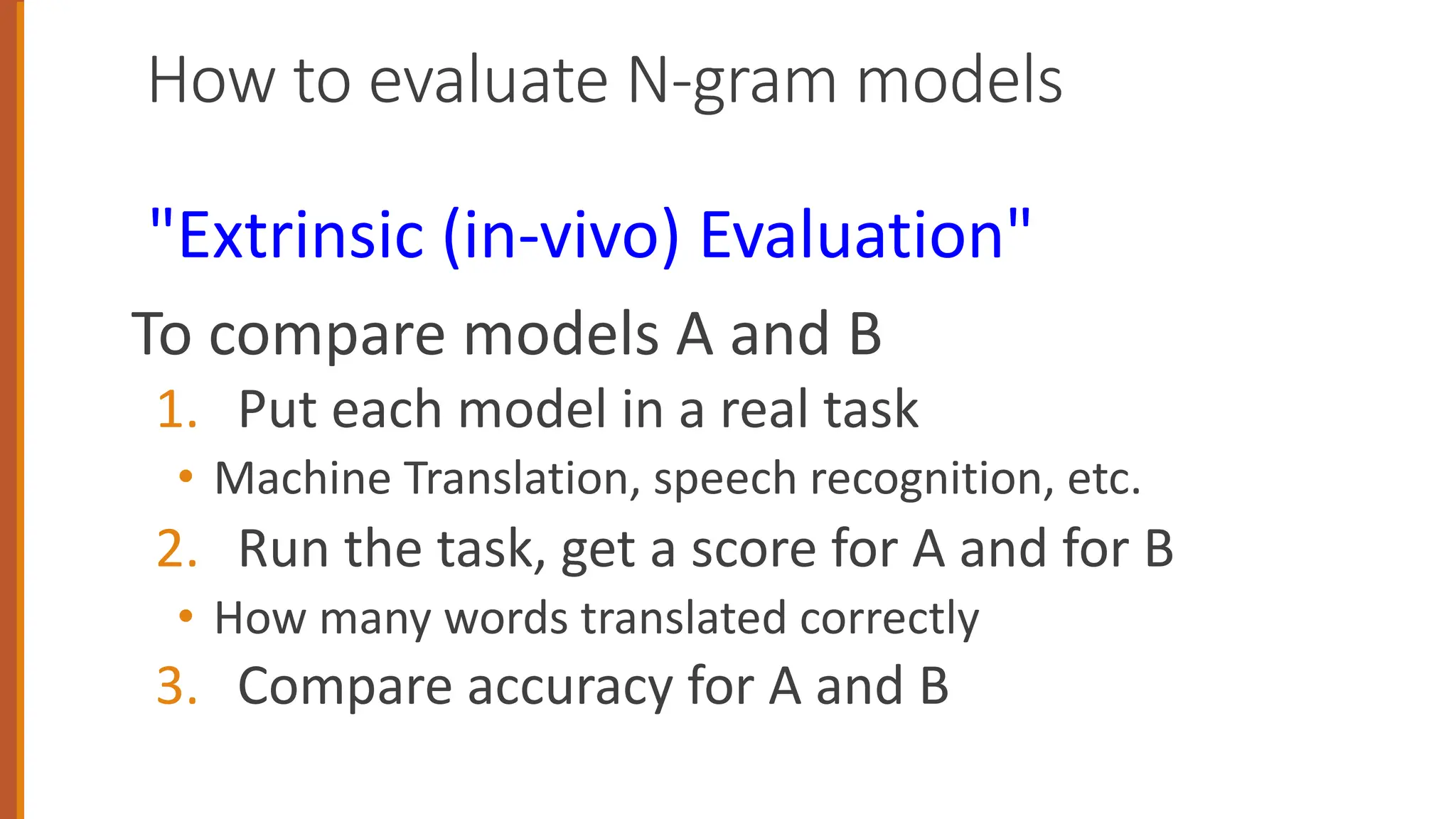 How to evaluate N-gram models
"Extrinsic (in-vivo) Evaluation"
To compare models A and B
1. Put each model in a real task
• Machine Translation, speech recognition, etc.
2. Run the task, get a score for A and for B
• How many words translated correctly
3. Compare accuracy for A and B
 