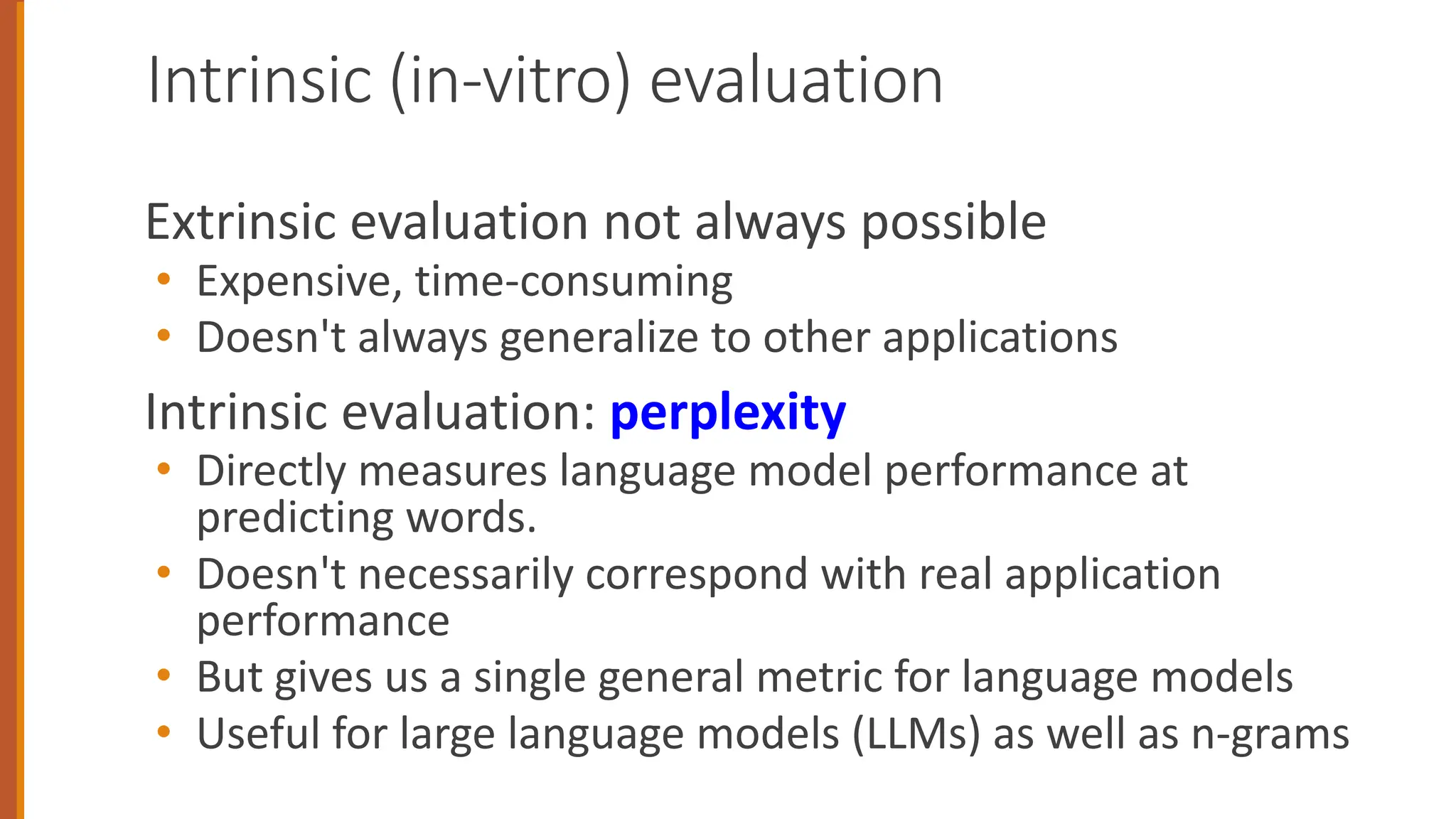 Intrinsic (in-vitro) evaluation
Extrinsic evaluation not always possible
• Expensive, time-consuming
• Doesn't always generalize to other applications
Intrinsic evaluation: perplexity
• Directly measures language model performance at
predicting words.
• Doesn't necessarily correspond with real application
performance
• But gives us a single general metric for language models
• Useful for large language models (LLMs) as well as n-grams
 