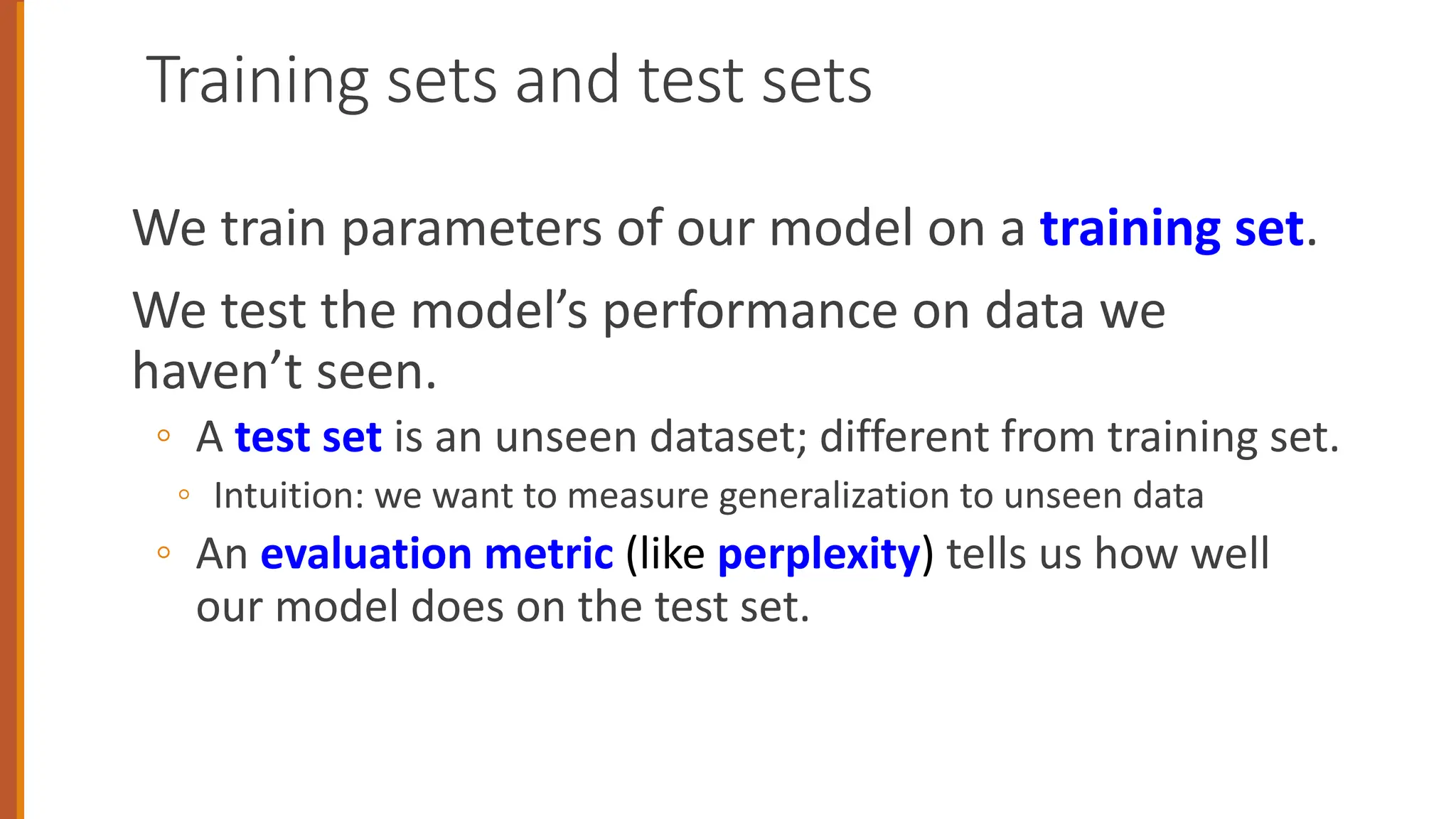 Training sets and test sets
We train parameters of our model on a training set.
We test the model’s performance on data we
haven’t seen.
◦ A test set is an unseen dataset; different from training set.
◦ Intuition: we want to measure generalization to unseen data
◦ An evaluation metric (like perplexity) tells us how well
our model does on the test set.
 