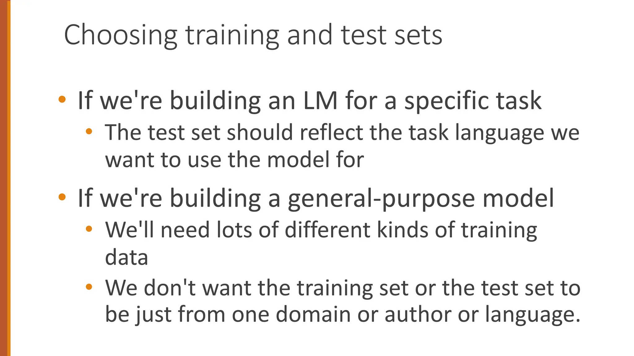 Choosing training and test sets
• If we're building an LM for a specific task
• The test set should reflect the task language we
want to use the model for
• If we're building a general-purpose model
• We'll need lots of different kinds of training
data
• We don't want the training set or the test set to
be just from one domain or author or language.
 
