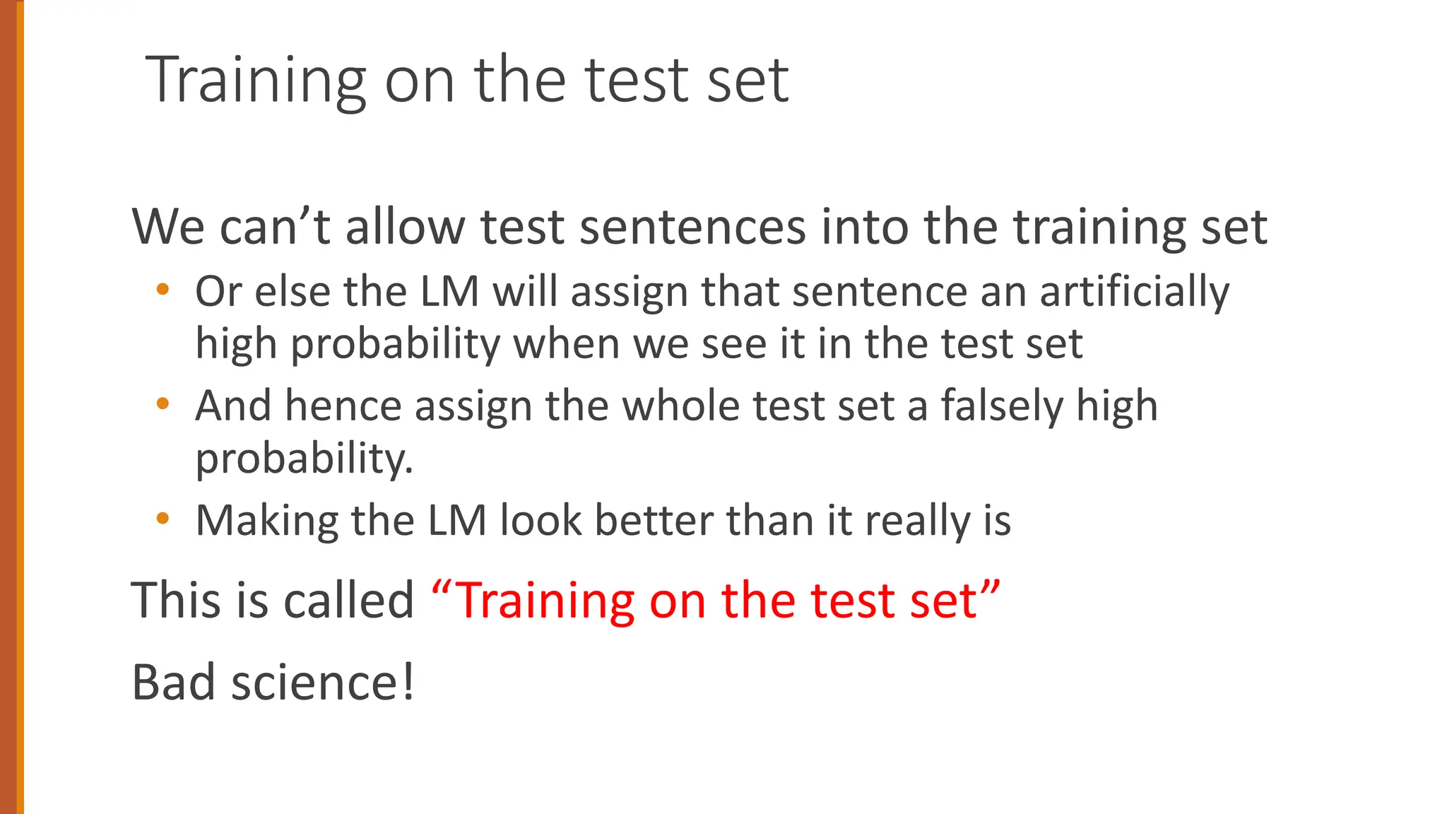 Training on the test set
We can’t allow test sentences into the training set
• Or else the LM will assign that sentence an artificially
high probability when we see it in the test set
• And hence assign the whole test set a falsely high
probability.
• Making the LM look better than it really is
This is called “Training on the test set”
Bad science!
34
 