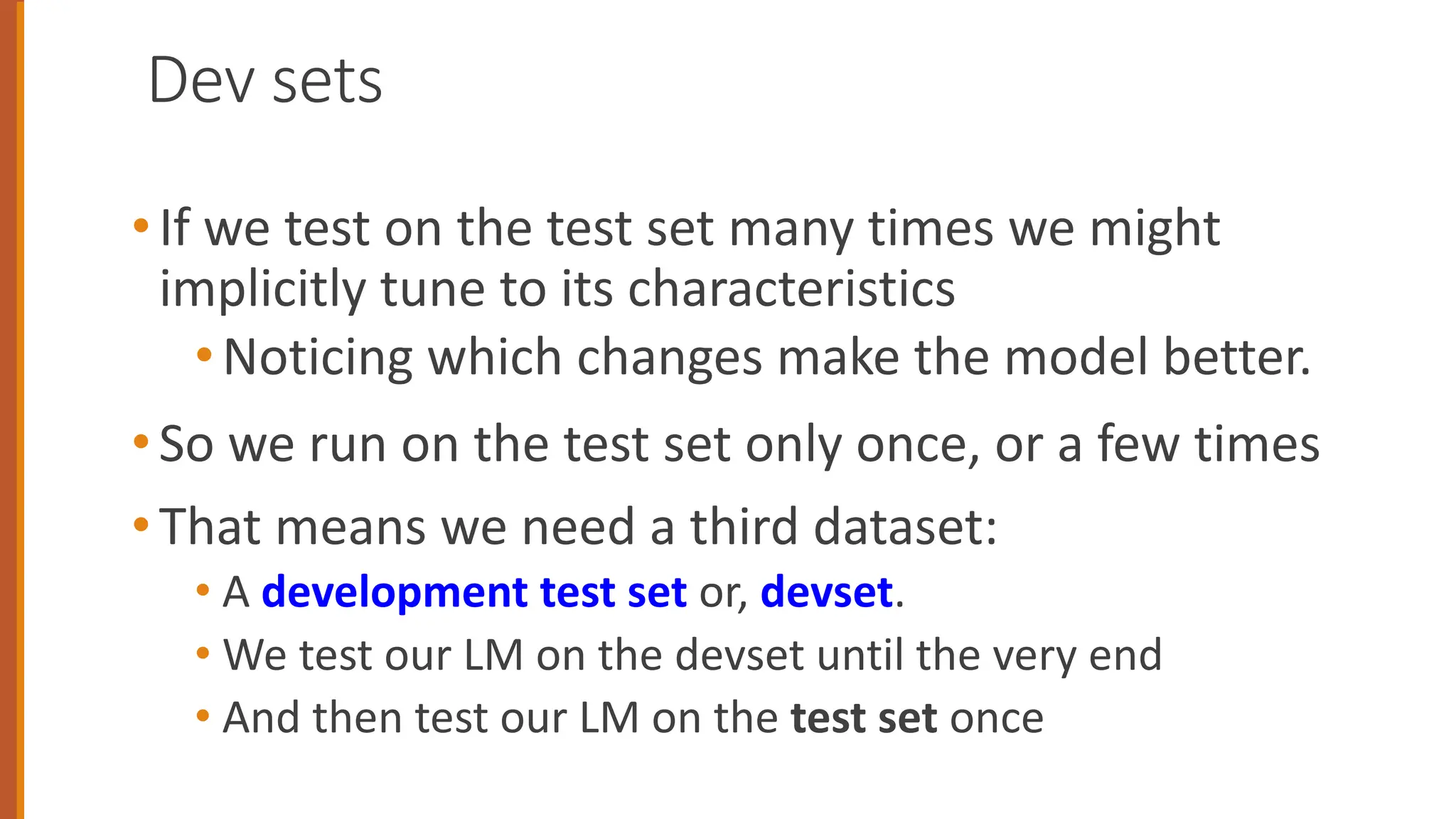 Dev sets
•If we test on the test set many times we might
implicitly tune to its characteristics
•Noticing which changes make the model better.
•So we run on the test set only once, or a few times
•That means we need a third dataset:
• A development test set or, devset.
• We test our LM on the devset until the very end
• And then test our LM on the test set once
 