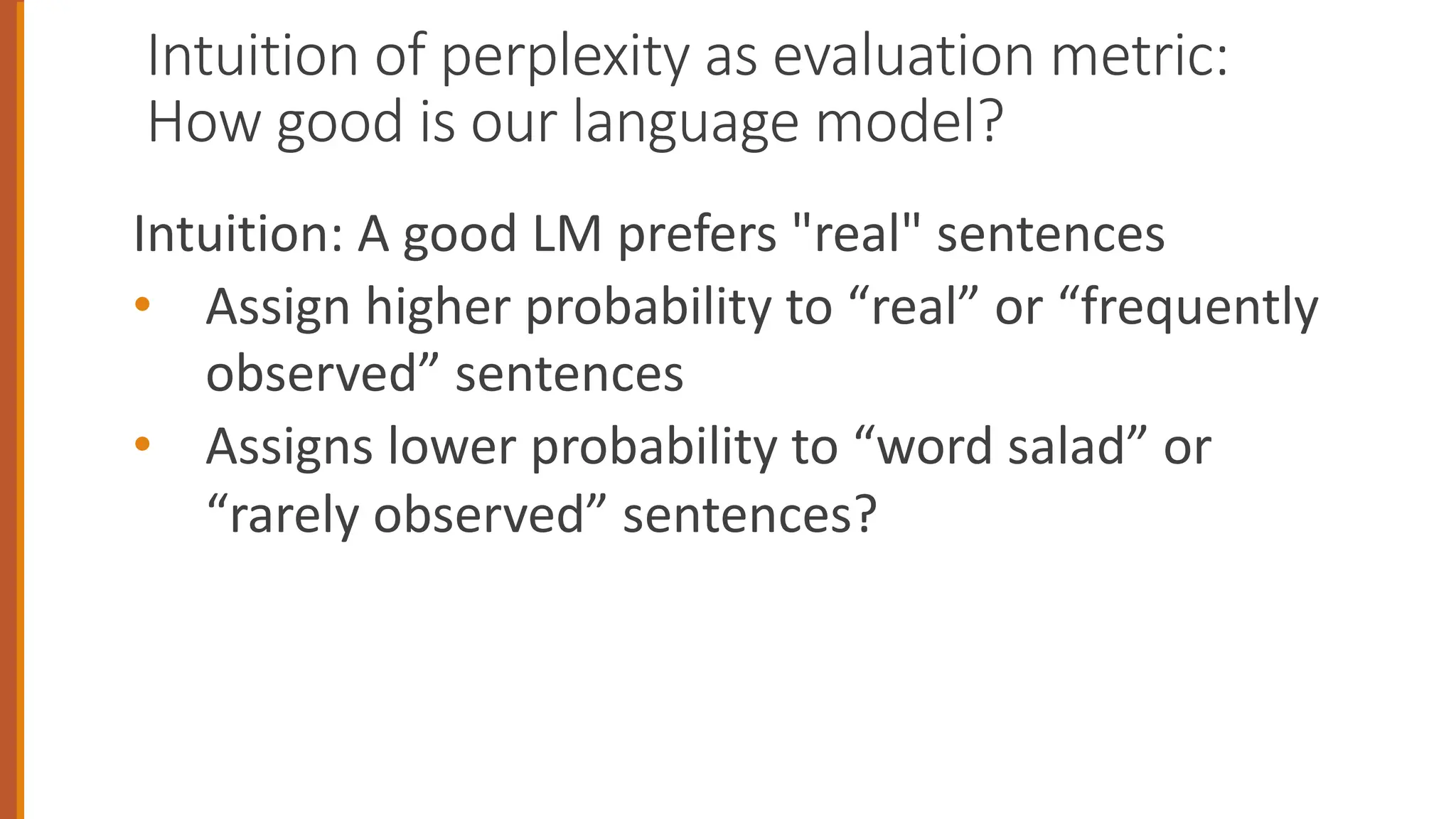 Intuition of perplexity as evaluation metric:
How good is our language model?
Intuition: A good LM prefers "real" sentences
• Assign higher probability to “real” or “frequently
observed” sentences
• Assigns lower probability to “word salad” or
“rarely observed” sentences?
 