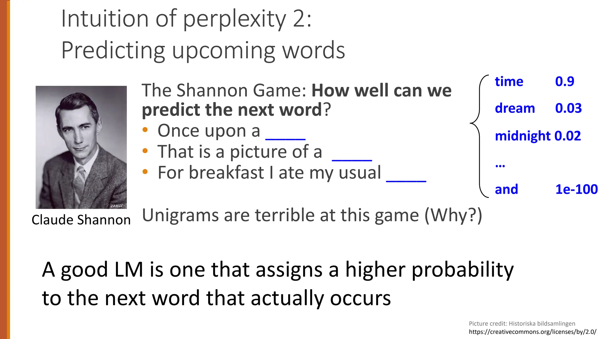 Intuition of perplexity 2:
Predicting upcoming words
The Shannon Game: How well can we
predict the next word?
• Once upon a ____
• That is a picture of a ____
• For breakfast I ate my usual ____
Unigrams are terrible at this game (Why?)
time 0.9
dream 0.03
midnight 0.02
…
and 1e-100
Picture credit: Historiska bildsamlingen
https://creativecommons.org/licenses/by/2.0/
Claude Shannon
A good LM is one that assigns a higher probability
to the next word that actually occurs
 