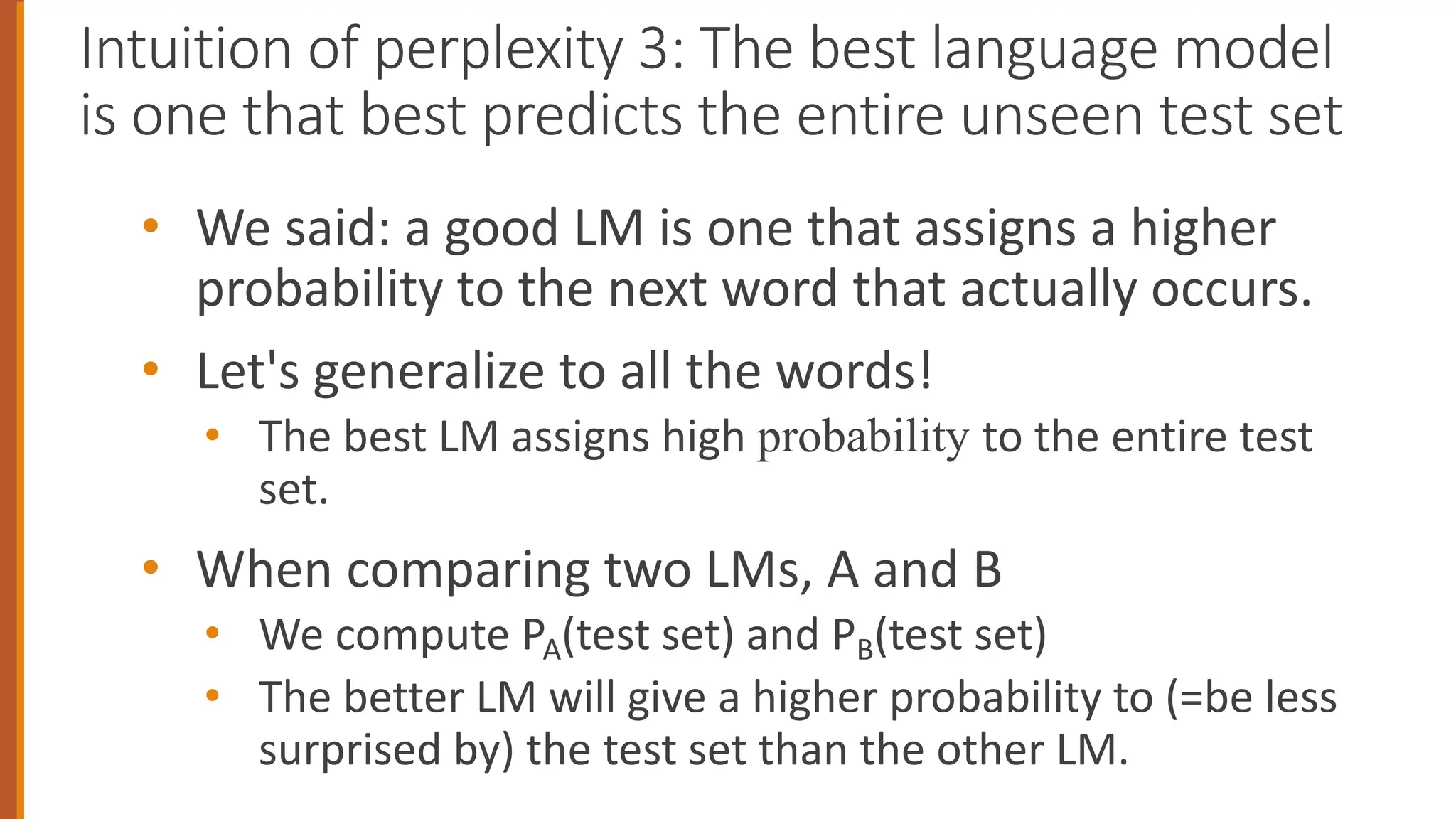 Intuition of perplexity 3: The best language model
is one that best predicts the entire unseen test set
• We said: a good LM is one that assigns a higher
probability to the next word that actually occurs.
• Let's generalize to all the words!
• The best LM assigns high probability to the entire test
set.
• When comparing two LMs, A and B
• We compute PA(test set) and PB(test set)
• The better LM will give a higher probability to (=be less
surprised by) the test set than the other LM.
 