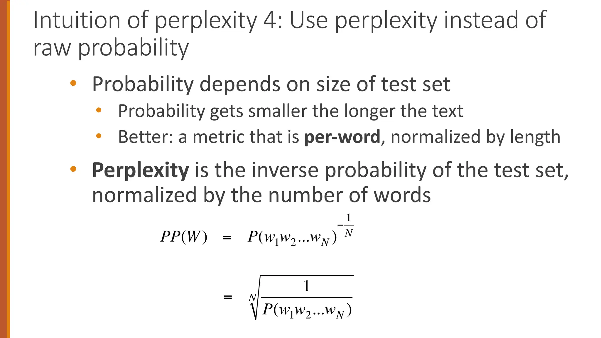 • Probability depends on size of test set
• Probability gets smaller the longer the text
• Better: a metric that is per-word, normalized by length
• Perplexity is the inverse probability of the test set,
normalized by the number of words
Intuition of perplexity 4: Use perplexity instead of
raw probability
PP(W) = P(w1w2...wN )
−
1
N
=
1
P(w1w2...wN )
N
 