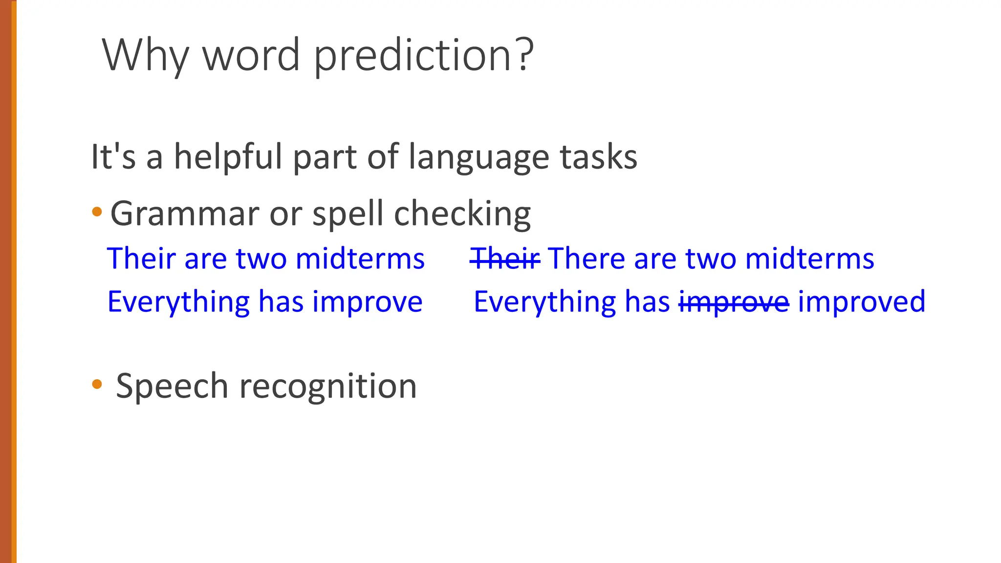 Why word prediction?
It's a helpful part of language tasks
• Grammar or spell checking
Their are two midterms Their There are two midterms
Everything has improve Everything has improve improved
• Speech recognition
 