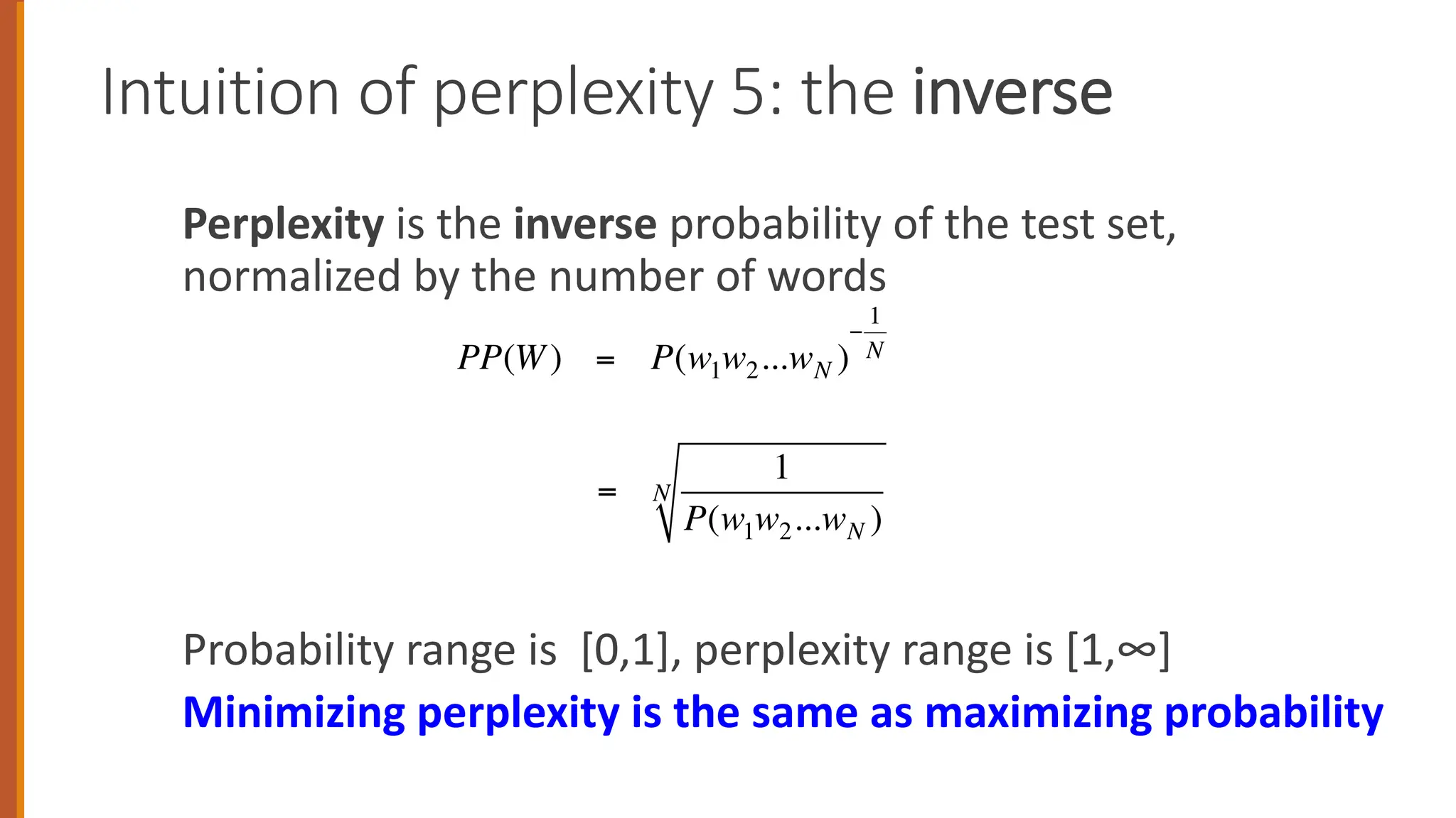 Perplexity is the inverse probability of the test set,
normalized by the number of words
Probability range is [0,1], perplexity range is [1,∞]
Minimizing perplexity is the same as maximizing probability
Intuition of perplexity 5: the inverse
PP(W) = P(w1w2...wN )
−
1
N
=
1
P(w1w2...wN )
N
 