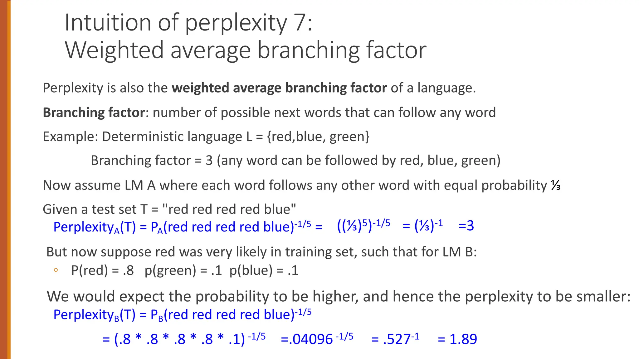 Intuition of perplexity 7:
Weighted average branching factor
Perplexity is also the weighted average branching factor of a language.
Branching factor: number of possible next words that can follow any word
Example: Deterministic language L = {red,blue, green}
Branching factor = 3 (any word can be followed by red, blue, green)
Now assume LM A where each word follows any other word with equal probability ⅓
Given a test set T = "red red red red blue"
PerplexityA(T) = PA(red red red red blue)-1/5 =
But now suppose red was very likely in training set, such that for LM B:
◦ P(red) = .8 p(green) = .1 p(blue) = .1
We would expect the probability to be higher, and hence the perplexity to be smaller:
PerplexityB(T) = PB(red red red red blue)-1/5
((⅓)5)-1/5 = (⅓)-1 =3
= (.8 * .8 * .8 * .8 * .1) -1/5 =.04096 -1/5 = .527-1 = 1.89
 