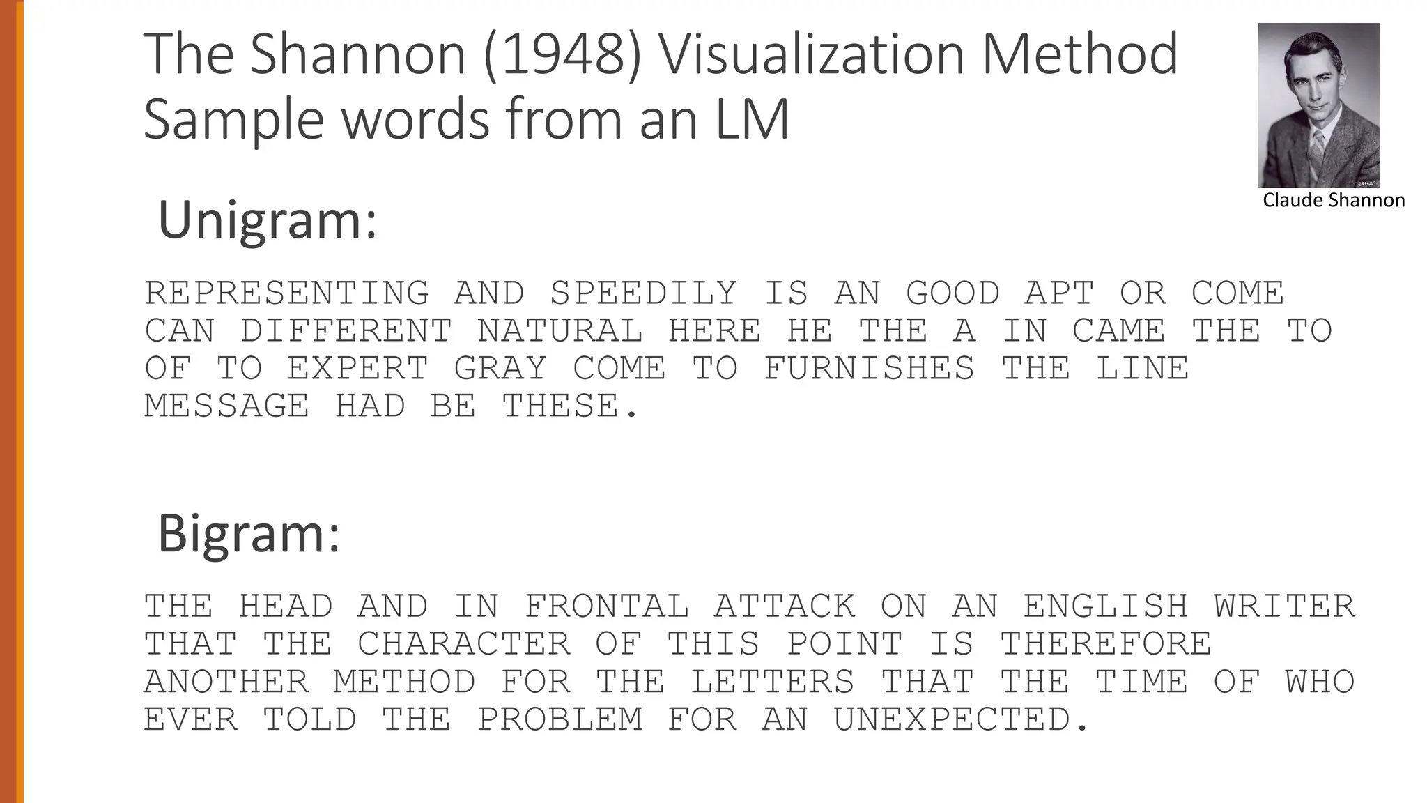 The Shannon (1948) Visualization Method
Sample words from an LM
Unigram:
REPRESENTING AND SPEEDILY IS AN GOOD APT OR COME
CAN DIFFERENT NATURAL HERE HE THE A IN CAME THE TO
OF TO EXPERT GRAY COME TO FURNISHES THE LINE
MESSAGE HAD BE THESE.
Bigram:
THE HEAD AND IN FRONTAL ATTACK ON AN ENGLISH WRITER
THAT THE CHARACTER OF THIS POINT IS THEREFORE
ANOTHER METHOD FOR THE LETTERS THAT THE TIME OF WHO
EVER TOLD THE PROBLEM FOR AN UNEXPECTED.
Claude Shannon
 