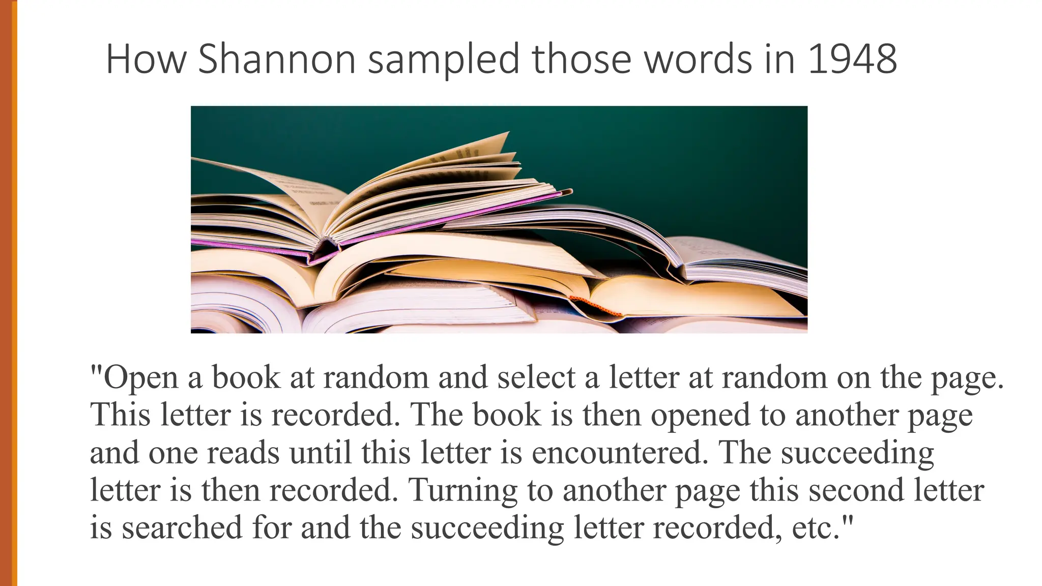 How Shannon sampled those words in 1948
"Open a book at random and select a letter at random on the page.
This letter is recorded. The book is then opened to another page
and one reads until this letter is encountered. The succeeding
letter is then recorded. Turning to another page this second letter
is searched for and the succeeding letter recorded, etc."
 