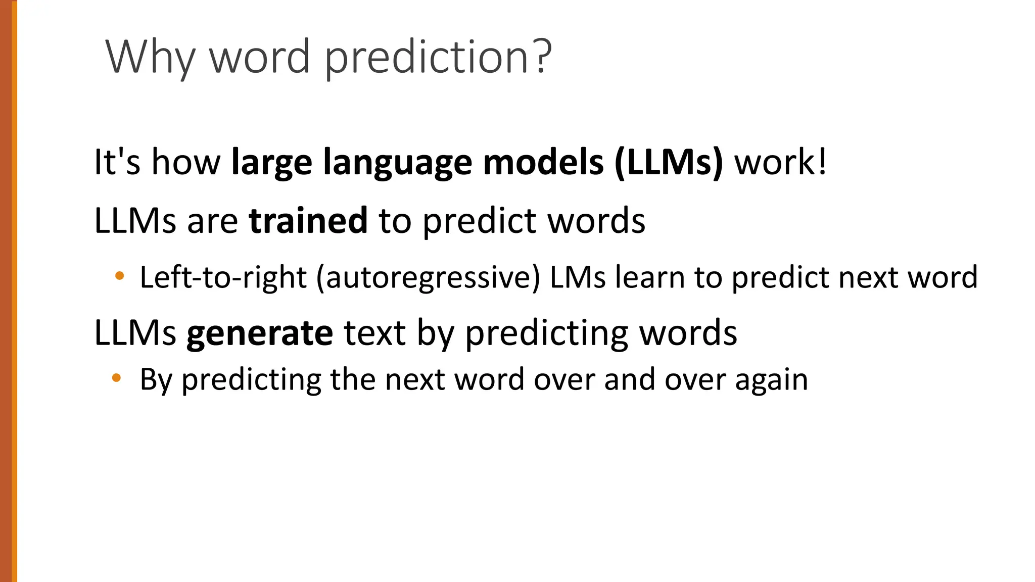 Why word prediction?
It's how large language models (LLMs) work!
LLMs are trained to predict words
• Left-to-right (autoregressive) LMs learn to predict next word
LLMs generate text by predicting words
• By predicting the next word over and over again
 