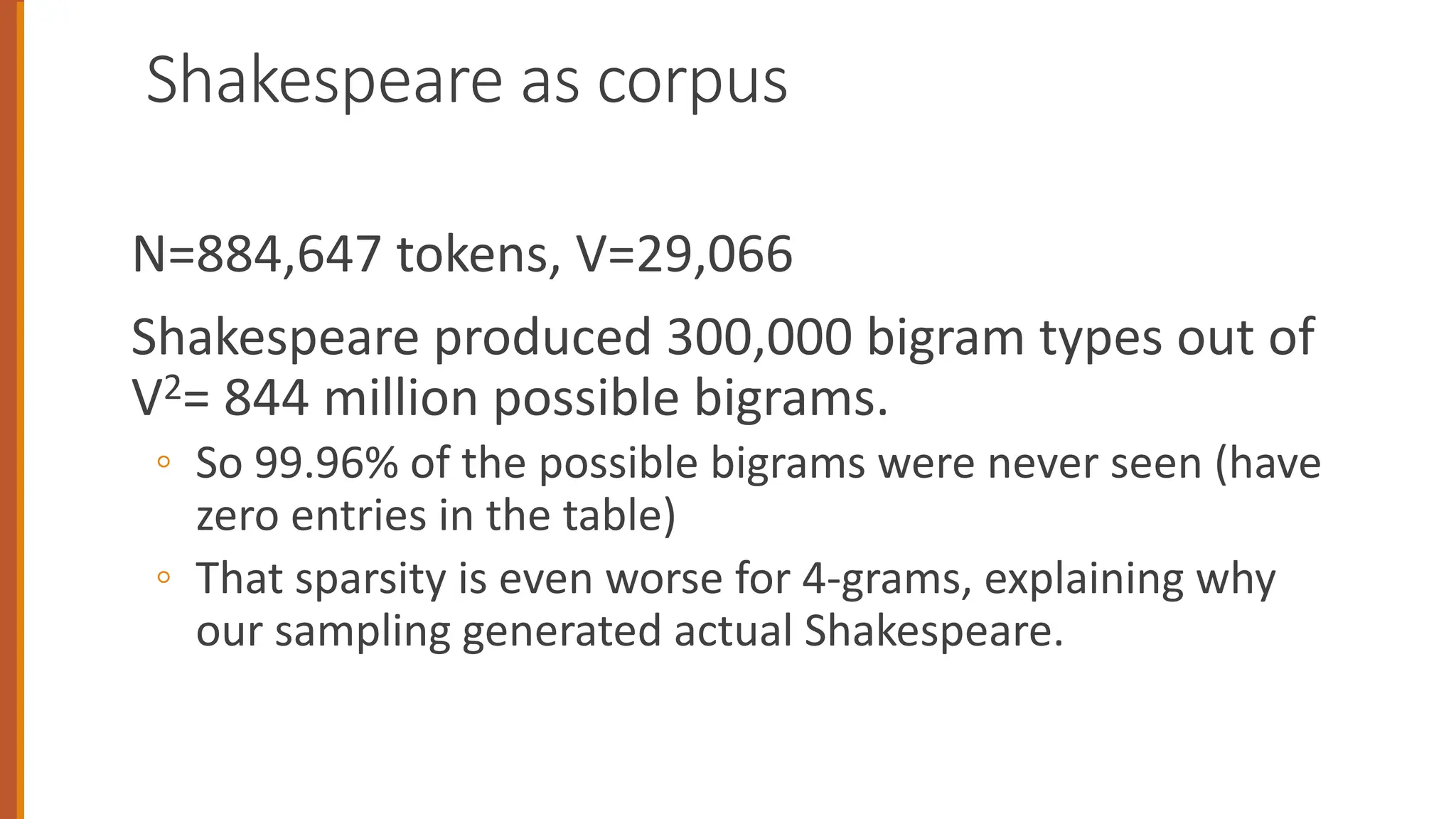 Shakespeare as corpus
N=884,647 tokens, V=29,066
Shakespeare produced 300,000 bigram types out of
V2= 844 million possible bigrams.
◦ So 99.96% of the possible bigrams were never seen (have
zero entries in the table)
◦ That sparsity is even worse for 4-grams, explaining why
our sampling generated actual Shakespeare.
 