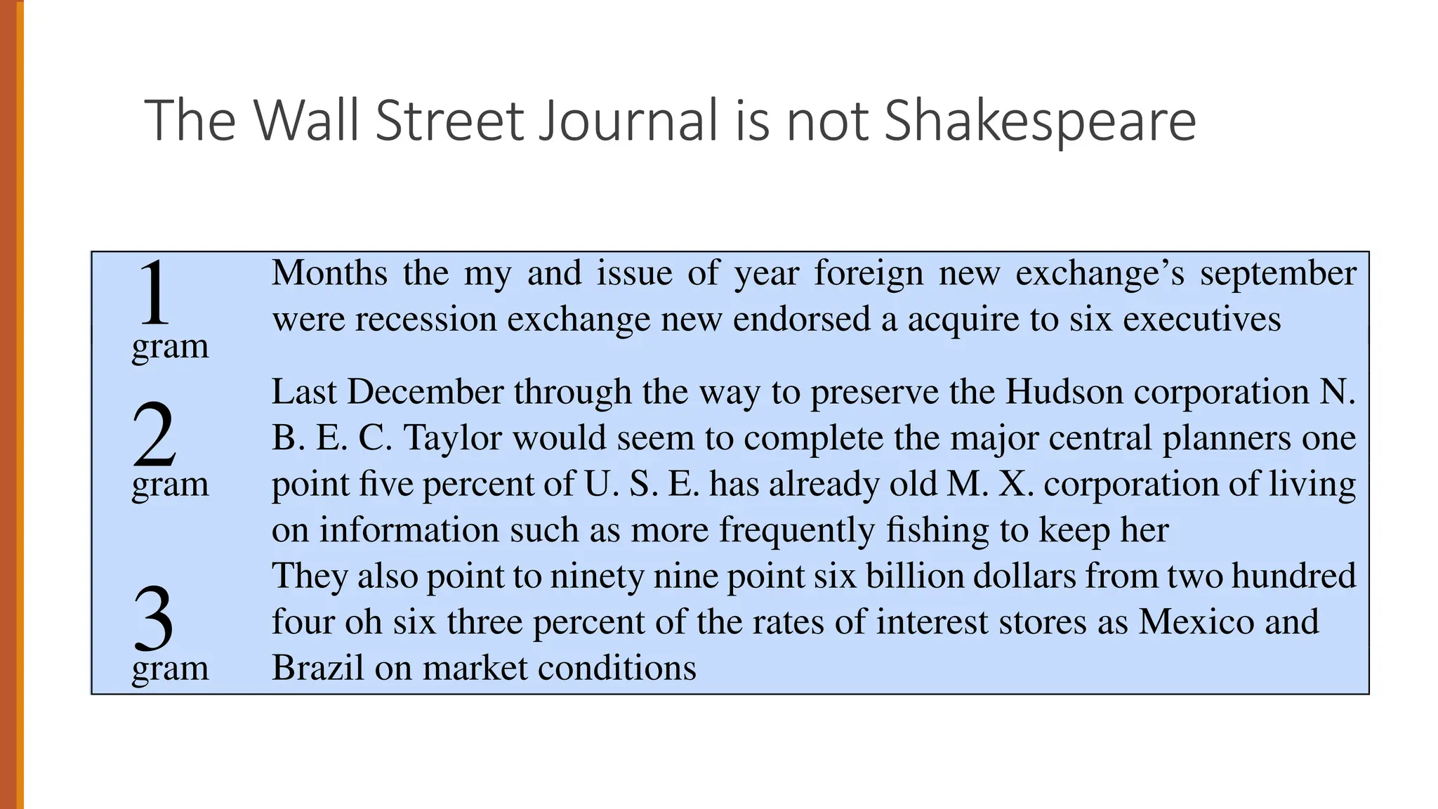 The Wall Street Journal is not Shakespeare
3.5 • GENERALIZATION AND ZEROS 13
1 Months the my and issue of year foreign new exchange’s september
were recession exchange new endorsed a acquire to six executives
gram
2
Last December through the way to preserve the Hudson corporation N.
B. E. C. Taylor would seem to complete the major central planners one
gram point five percent of U. S. E. has already old M. X. corporation of living
on information such as more frequently fishing to keep her
3
They also point to ninety nine point six billion dollars from two hundred
four oh six three percent of the rates of interest stores as Mexico and
gram Brazil on market conditions
Figure 3.5 Three sentences randomly generated from three n-gram models computed from
40 million words of the Wall Street Journal, lower-casing all characters and treating punctua-
 