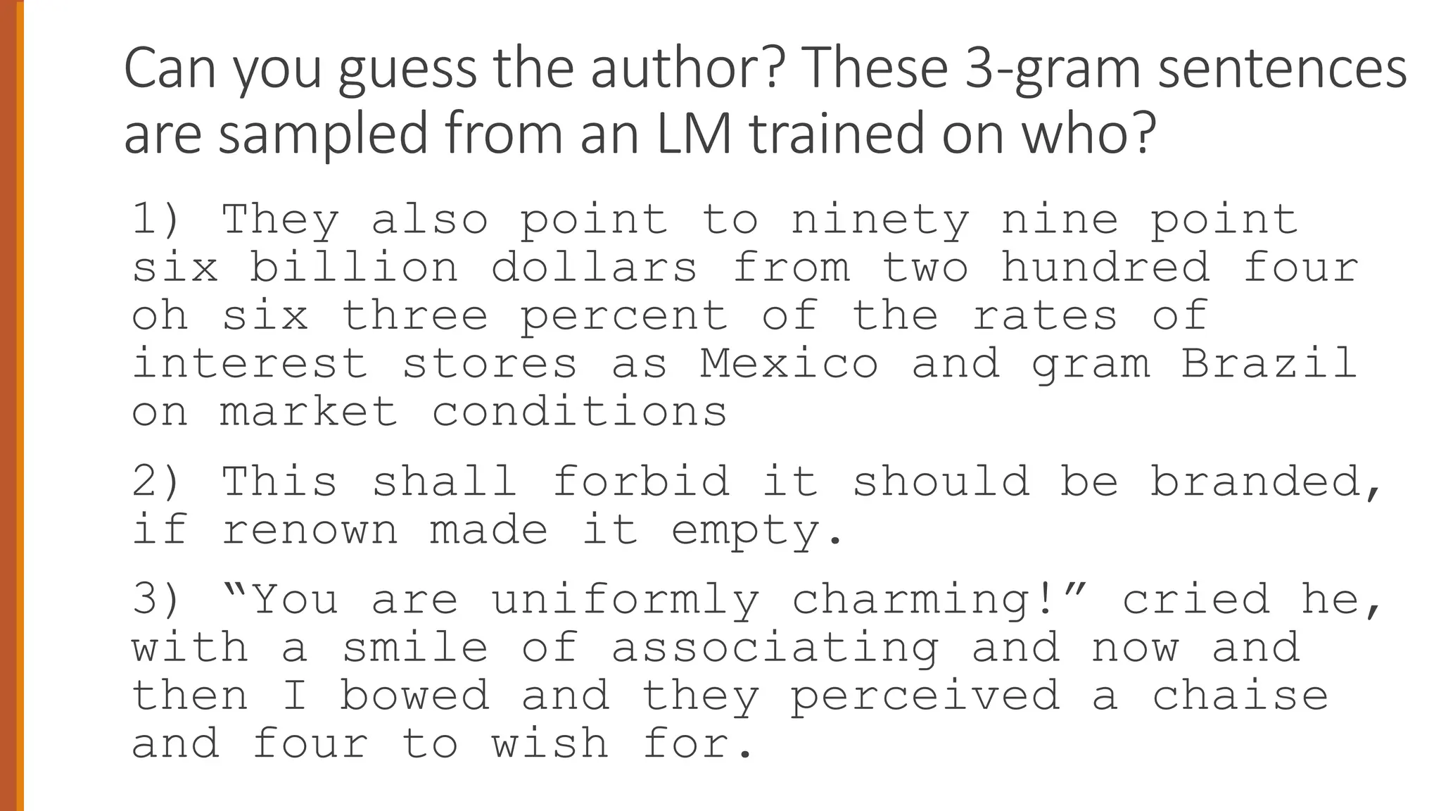 Can you guess the author? These 3-gram sentences
are sampled from an LM trained on who?
1) They also point to ninety nine point
six billion dollars from two hundred four
oh six three percent of the rates of
interest stores as Mexico and gram Brazil
on market conditions
2) This shall forbid it should be branded,
if renown made it empty.
3) “You are uniformly charming!” cried he,
with a smile of associating and now and
then I bowed and they perceived a chaise
and four to wish for.
52
 