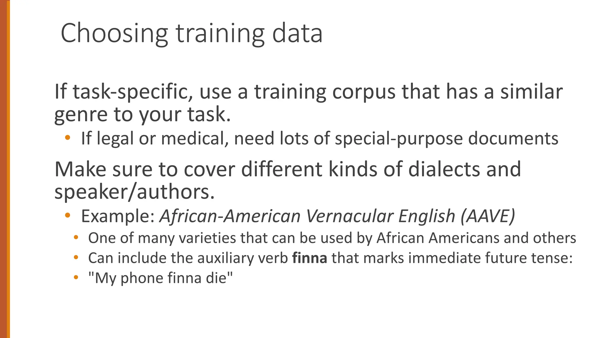 Choosing training data
If task-specific, use a training corpus that has a similar
genre to your task.
• If legal or medical, need lots of special-purpose documents
Make sure to cover different kinds of dialects and
speaker/authors.
• Example: African-American Vernacular English (AAVE)
• One of many varieties that can be used by African Americans and others
• Can include the auxiliary verb finna that marks immediate future tense:
• "My phone finna die"
 