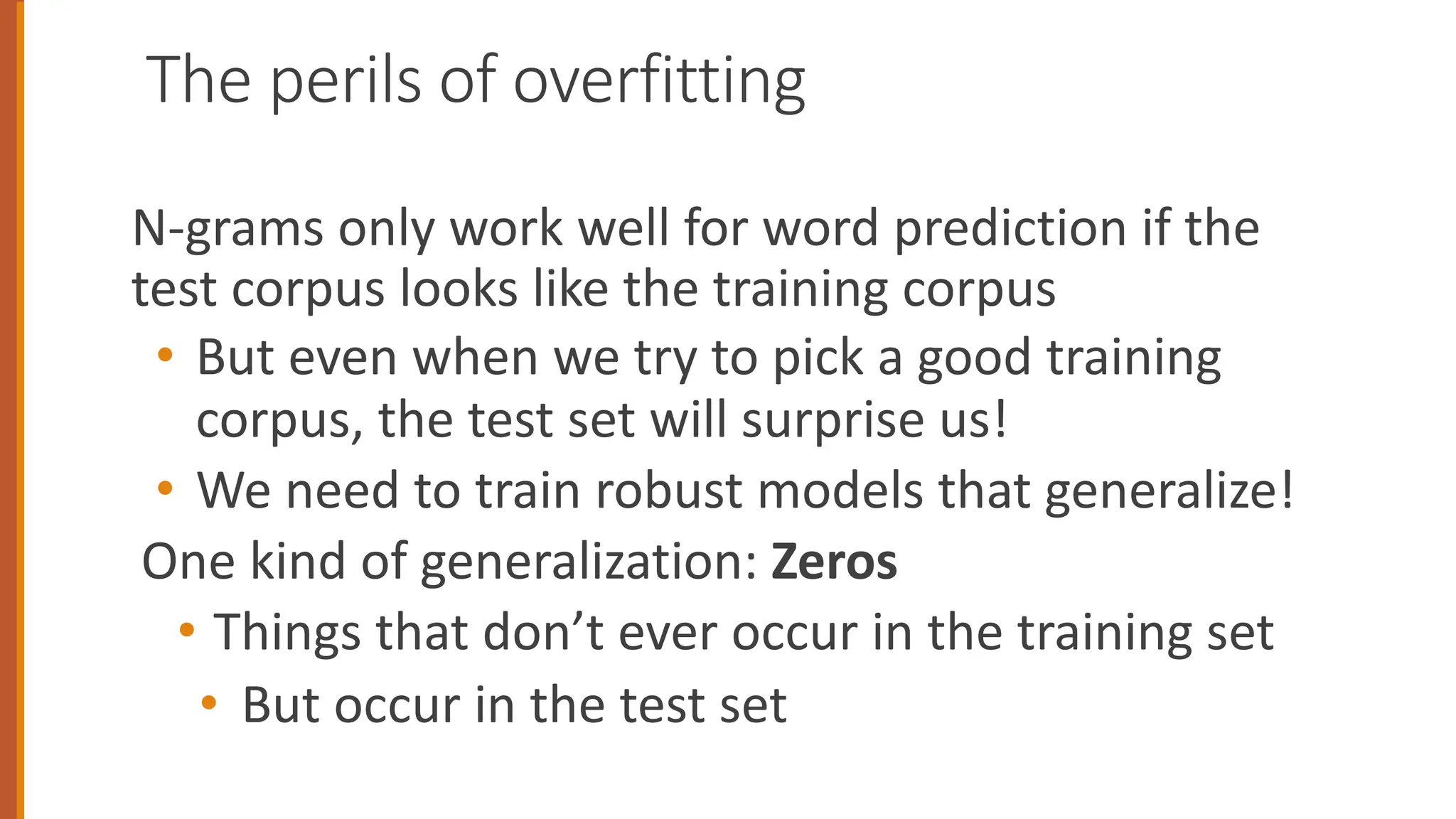 The perils of overfitting
N-grams only work well for word prediction if the
test corpus looks like the training corpus
• But even when we try to pick a good training
corpus, the test set will surprise us!
• We need to train robust models that generalize!
One kind of generalization: Zeros
• Things that don’t ever occur in the training set
• But occur in the test set
 