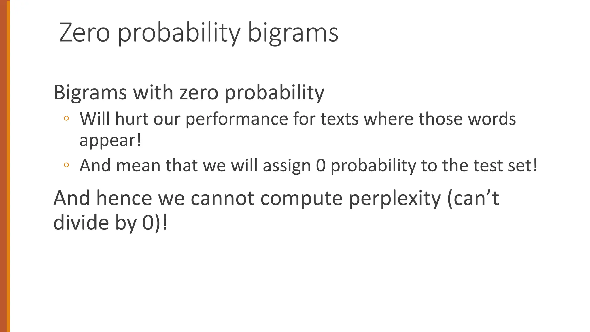 Zero probability bigrams
Bigrams with zero probability
◦ Will hurt our performance for texts where those words
appear!
◦ And mean that we will assign 0 probability to the test set!
And hence we cannot compute perplexity (can’t
divide by 0)!
 