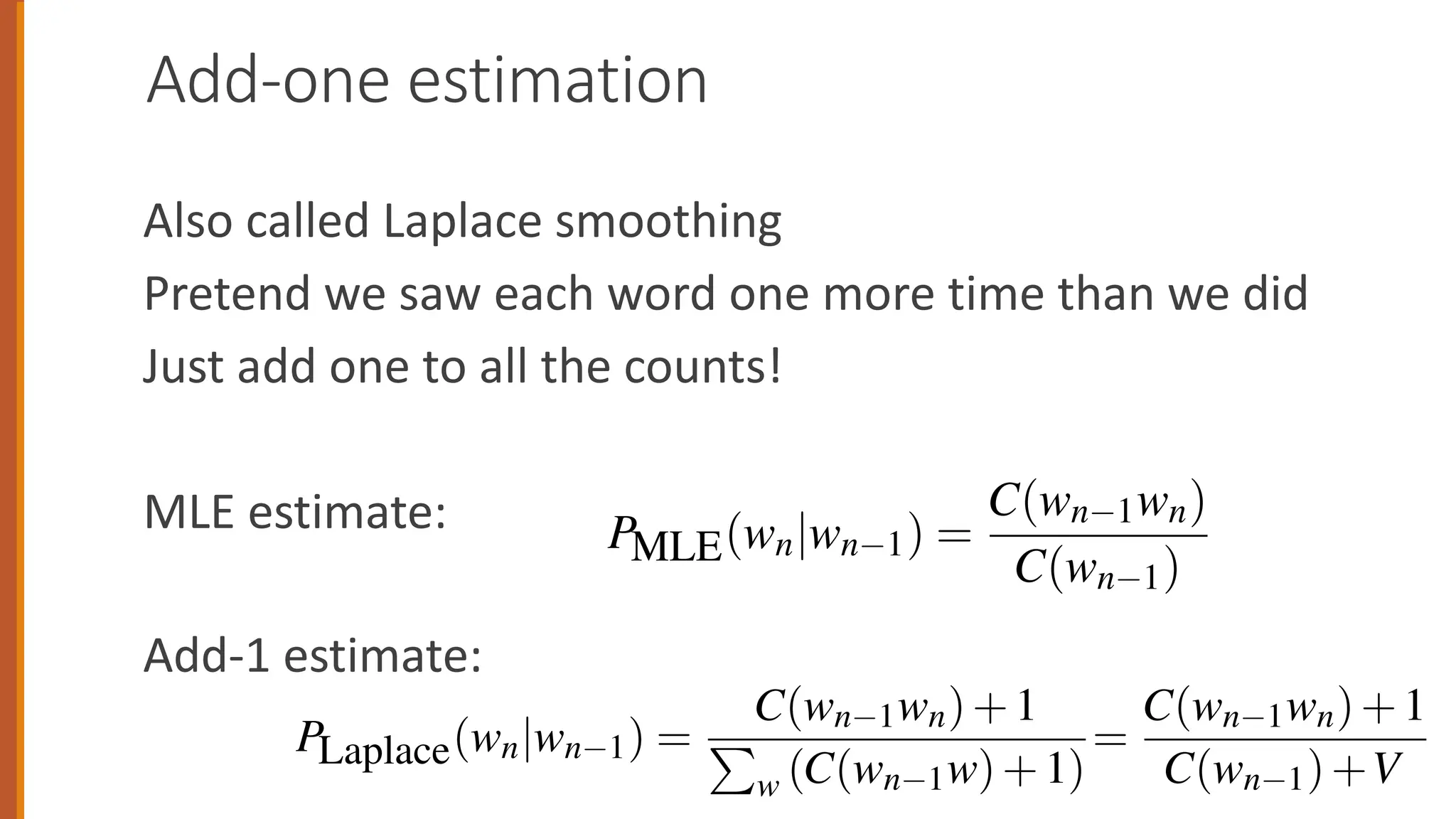 Add-one estimation
Also called Laplace smoothing
Pretend we saw each word one more time than we did
Just add one to all the counts!
MLE estimate:
Add-1 estimate:
spend 2 1 2 1 1 1 1
Figure 3.6 Add-one smoothed bigram counts for eight of the words (out of V
the Berkeley Restaurant Project corpus of 9332 sentences. Previously-zero count
Figure 3.7 shows the add-one smoothed probabilities for the bigrams
Recall that normal bigram probabilities are computed by normalizing e
counts by the unigram count:
P(wn|wn 1) =
C(wn 1wn)
C(wn 1)
For add-one smoothed bigram counts, we need to augment the unigram c
number of total word types in the vocabulary V:
PLaplace(wn|wn 1) =
C(wn 1wn)+1
P
w (C(wn 1w)+1)
=
C(wn 1wn)+1
C(wn 1)+V
lunch 3 1 1 1 1 2 1
spend 2 1 2 1 1 1 1
Figure 3.6 Add-one smoothed bigram counts for eight of the words (out
the Berkeley Restaurant Project corpus of 9332 sentences. Previously-zero co
Figure 3.7 shows the add-one smoothed probabilities for the bigra
Recall that normal bigram probabilities are computed by normalizin
counts by the unigram count:
PMLE(wn|wn 1) =
C(wn 1wn)
C(wn 1)
For add-one smoothed bigram counts, we need to augment the unigra
number of total word types in the vocabulary V:
C(wn 1wn)+1 C(wn 1wn)+
spend 2 1 2 1 1 1 1
Figure 3.6 Add-one smoothed bigram counts for eight of the words (out of V
the Berkeley Restaurant Project corpus of 9332 sentences. Previously-zero counts
Figure 3.7 shows the add-one smoothed probabilities for the bigrams
Recall that normal bigram probabilities are computed by normalizing e
counts by the unigram count:
P(wn|wn 1) =
C(wn 1wn)
C(wn 1)
For add-one smoothed bigram counts, we need to augment the unigram co
number of total word types in the vocabulary V:
PLaplace(wn|wn 1) =
C(wn 1wn)+1
P
w (C(wn 1w)+1)
=
C(wn 1wn)+1
C(wn 1)+V
 