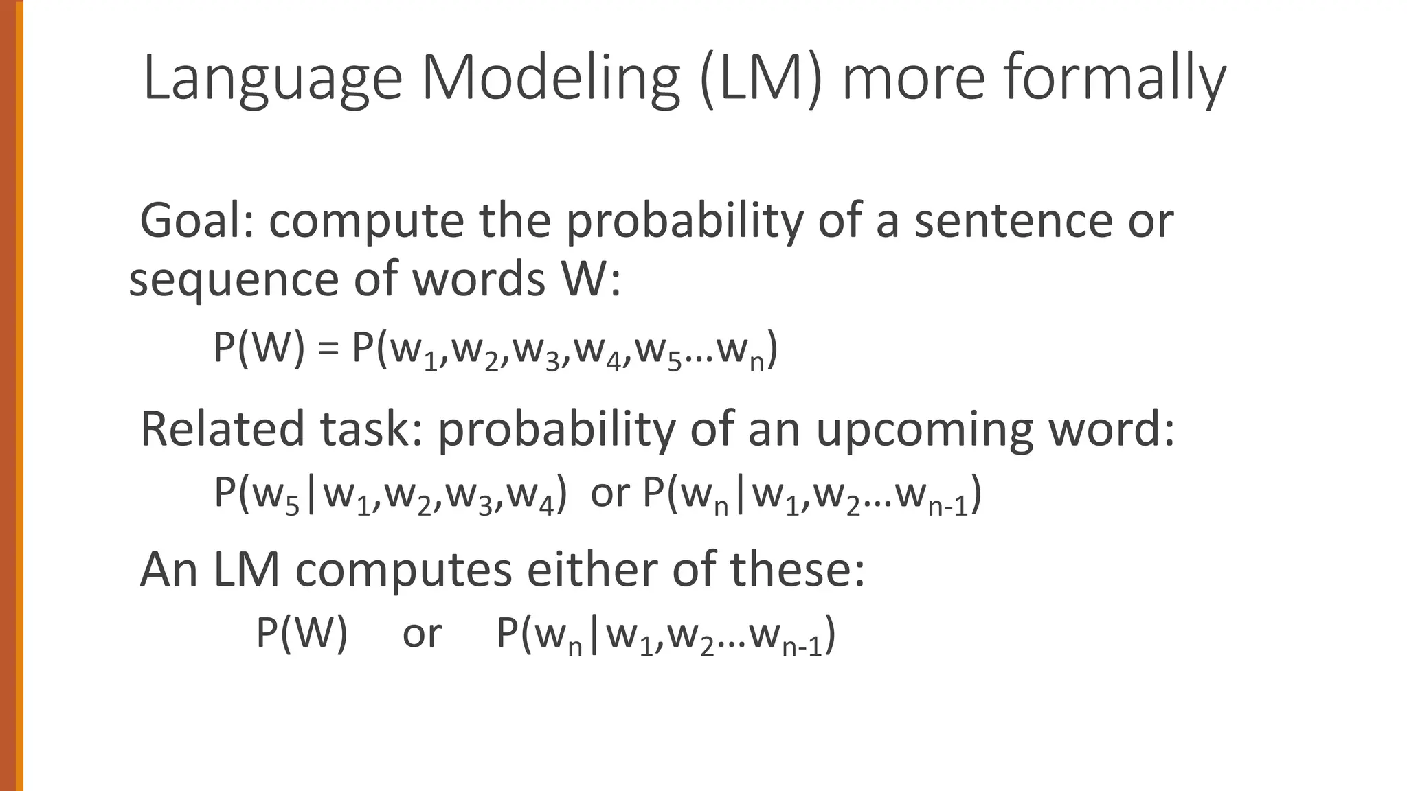 Language Modeling (LM) more formally
Goal: compute the probability of a sentence or
sequence of words W:
P(W) = P(w1,w2,w3,w4,w5…wn)
Related task: probability of an upcoming word:
P(w5|w1,w2,w3,w4) or P(wn|w1,w2…wn-1)
An LM computes either of these:
P(W) or P(wn|w1,w2…wn-1)
 