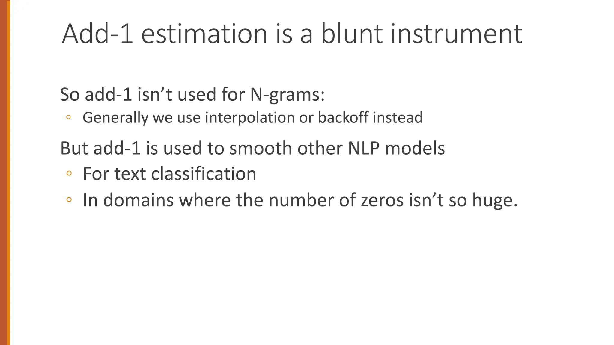 Add-1 estimation is a blunt instrument
So add-1 isn’t used for N-grams:
◦ Generally we use interpolation or backoff instead
But add-1 is used to smooth other NLP models
◦ For text classification
◦ In domains where the number of zeros isn’t so huge.
 