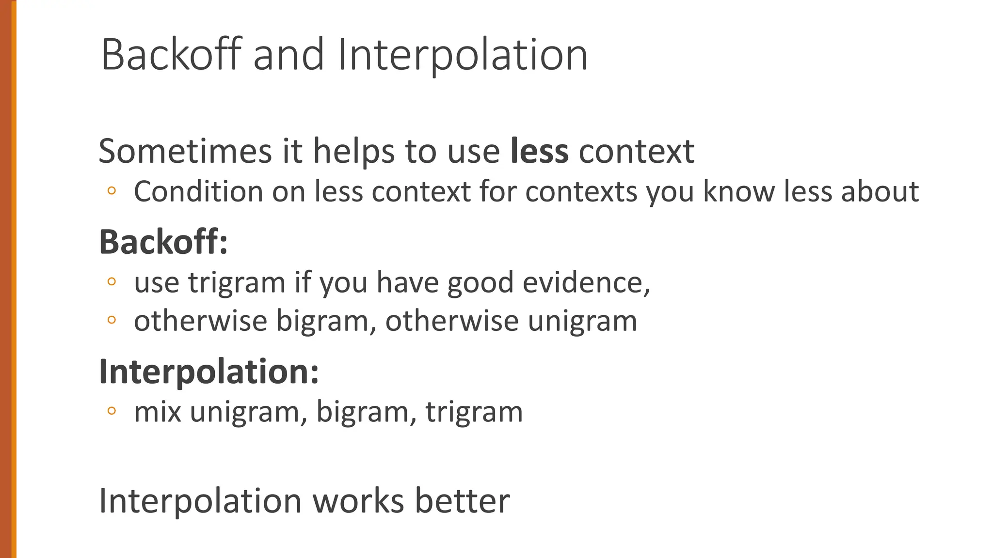 Backoff and Interpolation
Sometimes it helps to use less context
◦ Condition on less context for contexts you know less about
Backoff:
◦ use trigram if you have good evidence,
◦ otherwise bigram, otherwise unigram
Interpolation:
◦ mix unigram, bigram, trigram
Interpolation works better
 