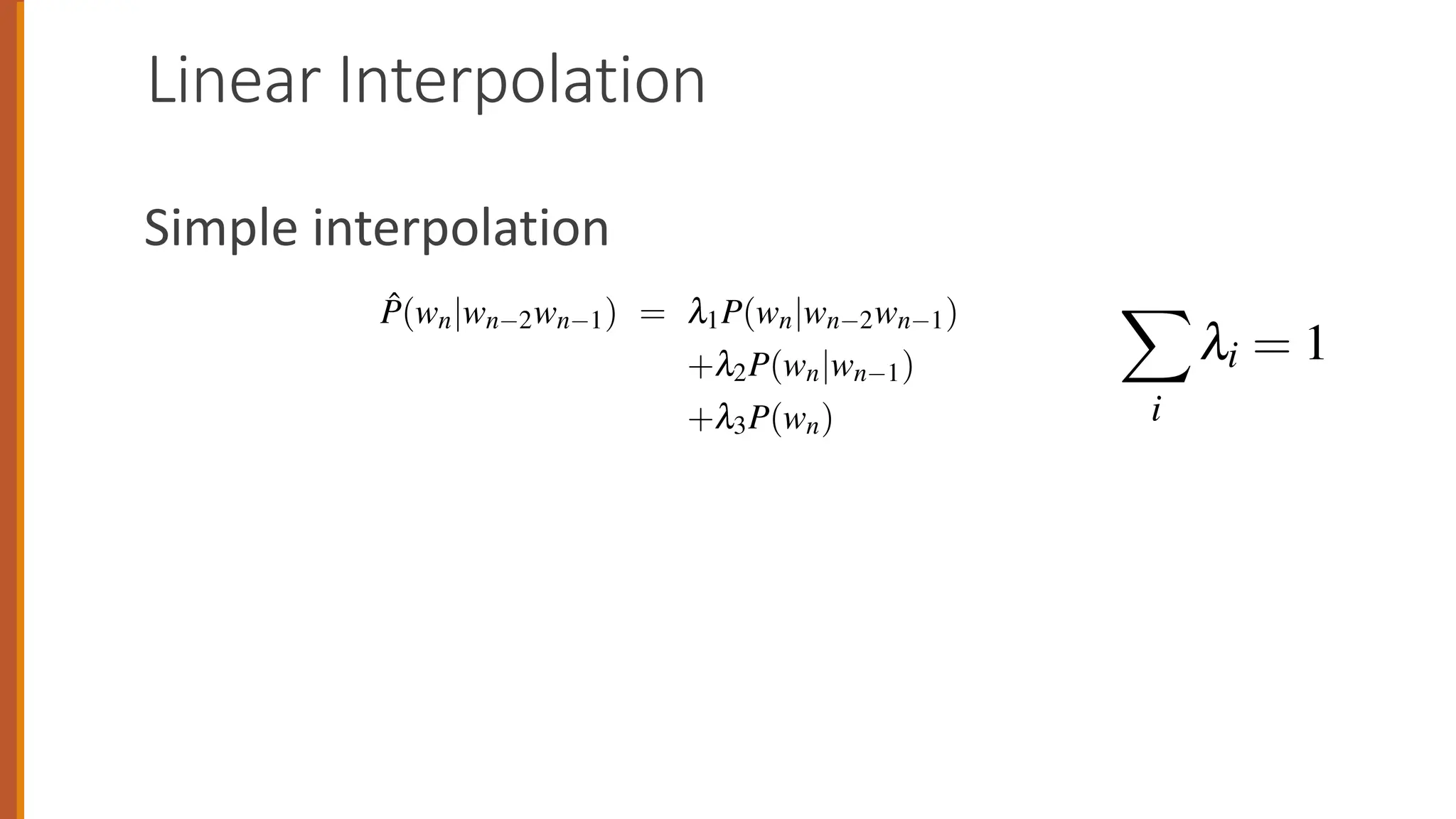 Linear Interpolation
Simple interpolation
unigram counts.
In simple linear interpolation, we combine different order N-grams by linearly
interpolating all the models. Thus, we estimate the trigram probability P(wn|wn 2wn 1)
by mixing together the unigram, bigram, and trigram probabilities, each weighted
by a l:
P̂(wn|wn 2wn 1) = l1P(wn|wn 2wn 1)
+l2P(wn|wn 1)
+l3P(wn) (4.24)
such that the ls sum to 1: X
i
li = 1 (4.25)
In a slightly more sophisticated version of linear interpolation, each l weight is
computed in a more sophisticated way, by conditioning on the context. This way,
if we have particularly accurate counts for a particular bigram, we assume that the
counts of the trigrams based on this bigram will be more trustworthy, so we can
make the ls for those trigrams higher and thus give that trigram more weight in
P̂(wn|wn 2wn 1) = l1P(wn|wn
+l2P(wn|
+l3P(wn)
such that the ls sum to 1: X
i
li = 1
In a slightly more sophisticated version of linear i
computed in a more sophisticated way, by condition
if we have particularly accurate counts for a particul
counts of the trigrams based on this bigram will be
make the ls for those trigrams higher and thus give
 