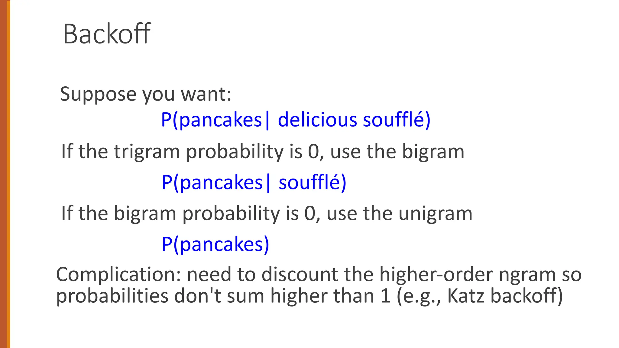 Backoff
Suppose you want:
P(pancakes| delicious soufflé)
If the trigram probability is 0, use the bigram
P(pancakes| soufflé)
If the bigram probability is 0, use the unigram
P(pancakes)
Complication: need to discount the higher-order ngram so
probabilities don't sum higher than 1 (e.g., Katz backoff)
 