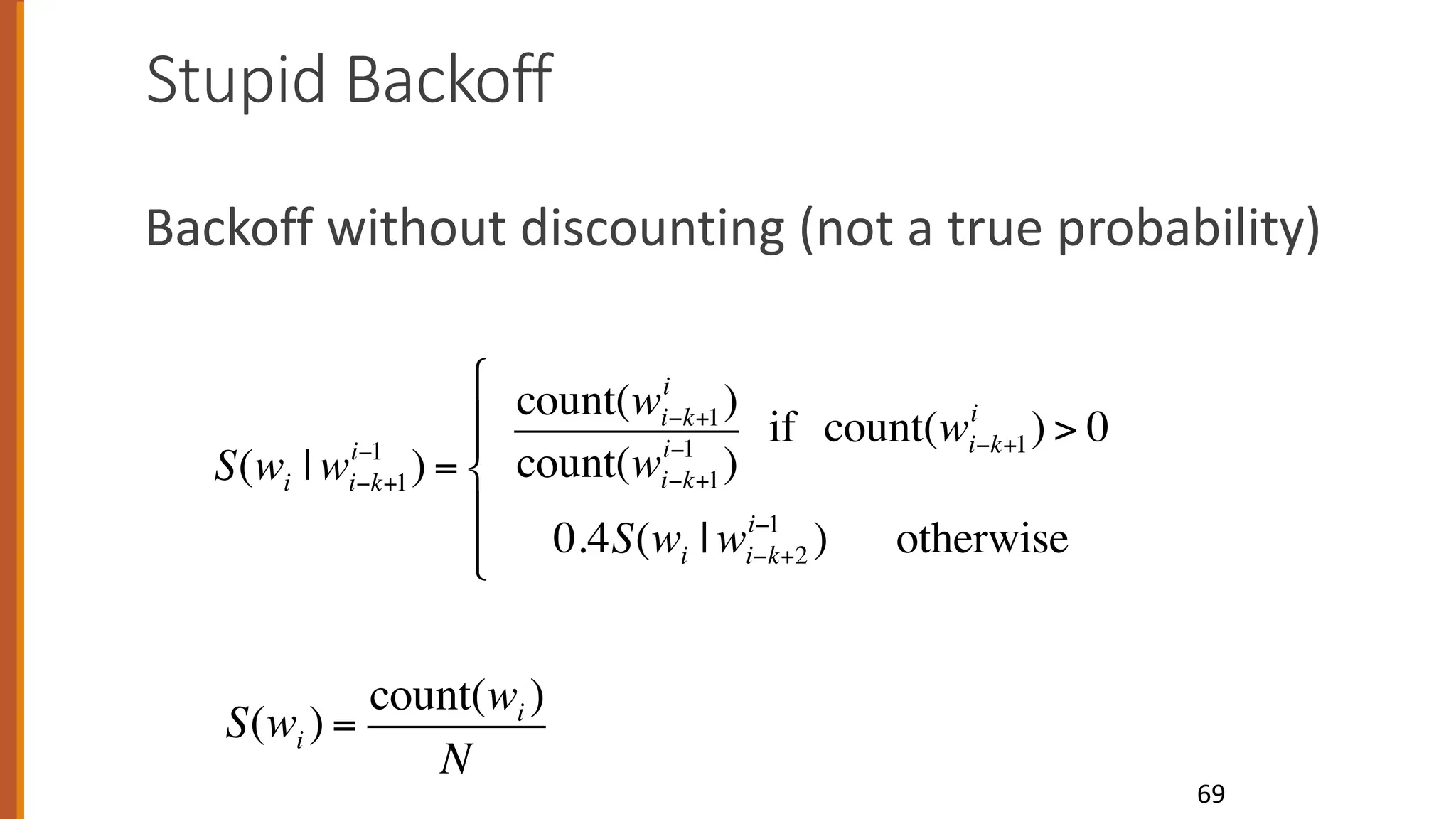Stupid Backoff
Backoff without discounting (not a true probability)
69
S(wi | wi−k+1
i−1
) =
count(wi−k+1
i
)
count(wi−k+1
i−1
)
if count(wi−k+1
i
) > 0
0.4S(wi | wi−k+2
i−1
) otherwise
"
#
$
$
%
$
$
S(wi ) =
count(wi )
N
 