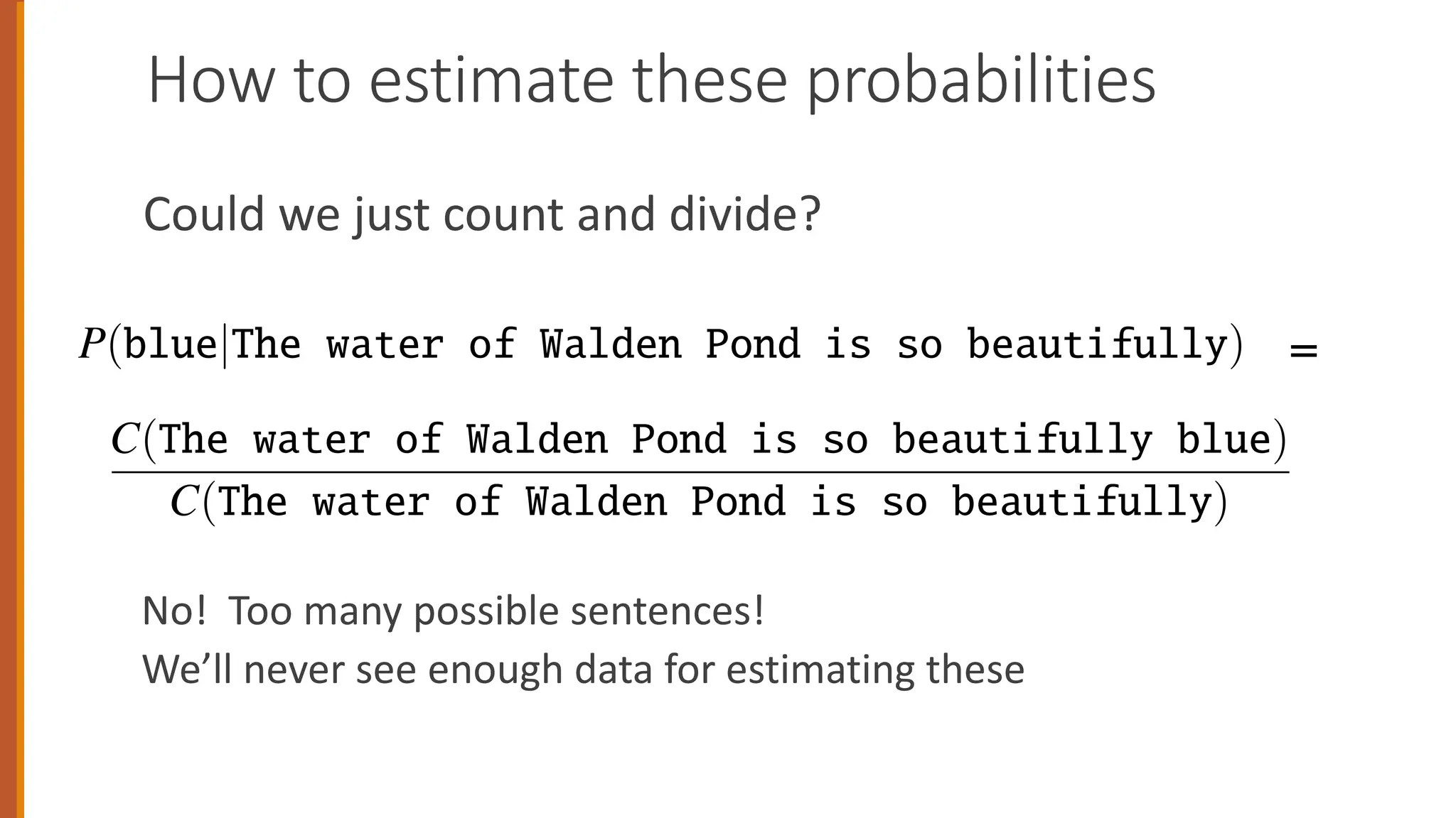 How to estimate these probabilities
Could we just count and divide?
No! Too many possible sentences!
We’ll never see enough data for estimating these
P(blue|The water of Walden Pond is so beautifully) (3.1)
ne way to estimate this probability is directly from relative frequency counts: take a
ry large corpus, count the number of times we see The water of Walden Pond
s so beautifully, and count the number of times this is followed by blue. This
ould be answering the question “Out of the times we saw the history h, how many
mes was it followed by the word w”, as follows:
P(blue|The water of Walden Pond is so beautifully) =
C(The water of Walden Pond is so beautifully blue)
C(The water of Walden Pond is so beautifully)
(3.2)
we had a large enough corpus, we could compute these two counts and estimate
e probability from Eq. 3.2. But even the entire web isn’t big enough to give us
ood estimates for counts of entire sentences. This is because language is creative;
w sentences are invented all the time, and we can’t expect to get accurate counts
r such large objects as entire sentences. For this reason, we’ll need more clever
ne way to estimate this probability is directly from relative frequency counts: take a
ery large corpus, count the number of times we see The water of Walden Pond
s so beautifully, and count the number of times this is followed by blue. This
ould be answering the question “Out of the times we saw the history h, how many
mes was it followed by the word w”, as follows:
P(blue|The water of Walden Pond is so beautifully) =
C(The water of Walden Pond is so beautifully blue)
C(The water of Walden Pond is so beautifully)
(3.2
we had a large enough corpus, we could compute these two counts and estimate
e probability from Eq. 3.2. But even the entire web isn’t big enough to give us
ood estimates for counts of entire sentences. This is because language is creative
ew sentences are invented all the time, and we can’t expect to get accurate counts
r such large objects as entire sentences. For this reason, we’ll need more cleve
=
 