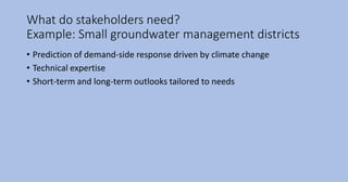 What do stakeholders need?
Example: Small groundwater management districts
• Prediction of demand-side response driven by climate change
• Technical expertise
• Short-term and long-term outlooks tailored to needs
 
