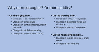 Why more droughts? Or more aridity?
• On the drying side…
• Decreases in annual precipitation
• Changes in temperature
• Changes in rainfall extremes, month
to month
• Changes in rainfall seasonality
• Changes in biomass (short term)
• On the wetting side…
• Increases in annual precipitation
• Changes in biosphere water use
efficiency
• Changes in biomass (long term)
• On the mixed effects side…
• Changes in rainfall extremes, single
storms
• Changes in soil moisture
 