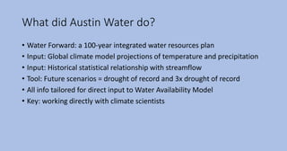 What did Austin Water do?
• Water Forward: a 100-year integrated water resources plan
• Input: Global climate model projections of temperature and precipitation
• Input: Historical statistical relationship with streamflow
• Tool: Future scenarios = drought of record and 3x drought of record
• All info tailored for direct input to Water Availability Model
• Key: working directly with climate scientists
 