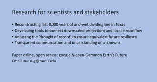 Research for scientists and stakeholders
• Reconstructing last 8,000 years of arid-wet dividing line in Texas
• Developing tools to connect downscaled projections and local streamflow
• Adjusting the ‘drought of record’ to ensure equivalent future resilience
• Transparent communication and understanding of unknowns
Paper online, open access: google Nielsen-Gammon Earth’s Future
Email me: n-g@tamu.edu
 