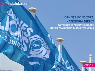 CANNES LIONS 2012:
                                         KATEGORIA DIRECT
                                    ZWYCIĘZCY W PODKATEGORIACH
                              MOBILE MARKETING & AMBIENT MEDIA




                                                       CZĘŚĆ 1
©cattias.photos, flickr.com
 