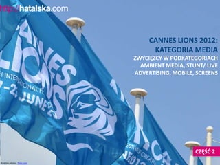 CANNES LIONS 2012:
                                    KATEGORIA MEDIA
                              ZWYCIĘZCY W PODKATEGORIACH
                                AMBIENT MEDIA, STUNT/ LIVE
                              ADVERTISING, MOBILE, SCREENS




                                                  CZĘŚD 2
©cattias.photos, flickr.com
 