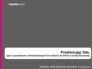 Przełamując fale,
czyli w poszukiwaniu niestandardowych form dotarcia do klienta w branży finansowej




                                WARSZAWA, FORUM MARKETINGU BANKOWEGO, 29 września 2010
 