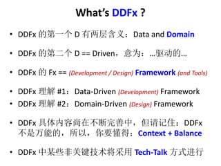 Whats DDFx ? 
? DDFx ĵһD 㺬壺Data and Domain 
? DDFx ĵڶD == DrivenΪġ 
? DDFx Fx == (Development / Design) Framework (and Tools) 
? DDFx #1Data-Driven (Development) Framework 
? DDFx #2Domain-Driven (Design) Framework 
? DDFx ڲУסDDFx 
ܵģԣҪãContext + Balance 
? DDFx ĳЩǹؼTech-Talk ʽ 
 
