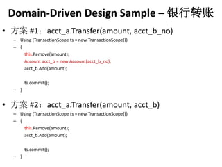 Domain-Driven Design Sample C ת 
? #1acct_a.Transfer(amount, acct_b_no) 
C Using (TransactionScope ts = new TransactionScope()) 
C { 
this.Remove(amount); 
Account acct_b = new Account(acct_b_no); 
acct_b.Add(amount); 
ts.commit(); 
C } 
? #2acct_a.Transfer(amount, acct_b) 
C Using (TransactionScope ts = new TransactionScope()) 
C { 
this.Remove(amount); 
acct_b.Add(amount); 
ts.commit(); 
C } 
 