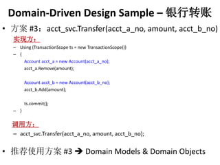 Domain-Driven Design Sample C ת 
? #3acct_svc.Transfer(acct_a_no, amount, acct_b_no) 
ʵַ 
C Using (TransactionScope ts = new TransactionScope()) 
C { 
Account acct_a = new Account(acct_a_no); 
acct_a.Remove(amount); 
Account acct_b = new Account(acct_b_no); 
acct_b.Add(amount); 
ts.commit(); 
C } 
÷ 
C acct_svc.Transfer(acct_a_no, amount, acct_b_no); 
? Ƽʹ÷#3 ? Domain Models & Domain Objects 
 