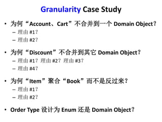 Granularity Case Study 
? ΪΡAccountCartϲһDomain Object 
C #1 
C #2 
? ΪΡDiscountϲDomain Object 
C #1#2#3 
C #4 
? ΪΡItemۺϡBookǷ 
C #1 
C #2 
? Order Type ΪEnum Domain Object 
 