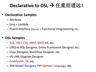 Declarative to DSL ? ضԶ 
? Declarative Samples 
C Attribute 
C Linq + Lambda 
C Fluent Interface (jQuery) + Functional Programming (F#) 
? DSL Samples 
C SQL, XSLT, CSS, ABAP, MATLAB, etc. 
C LINQ to SQL Designer, Entity Framework Designer, etc. 
C Class Designer, Workflow Designer, etc. 
C VS UML Diagram Designer 
C CodeSmith, T4, etc. 
C XXX Model Designer, YYY Domain Language, etc. 
 