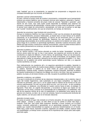 cada “realidad” que se va presentando, la capacidad de comprensión e integración de la 
compleja diversidad que nos circunda, se fortalecerá. 
Aprender a pensar coherentemente[4] 
Es decir, dominar el propio modo de construir conocimiento y comprender que el pensamiento 
produce sus propios registros, que es necesario dominar esos registros y aprender a “leerlos”, 
relacionarlos y hacerse conciente del propio modo de conocer. “Aprender a aprender”, para 
decirlo de otro modo. Que cada sujeto pueda desarrollar la habilidad para observar los 
procesos y mecanismos del aprendizaje, a pensar sobre su propio modo de aprender, a poner 
el pensar como objeto de conocimiento y apropiárselo, de modo que no pensar no sea algo 
que “sucede” mecánicamente, sino que se comprende, se maneja, se intenciona. 
Aprender las emociones: lugar fundante del conocimiento 
Aunque la insistencia histórica nos haya conducido a creer que los procesos de aprendizaje 
son, fundamentalmente, procesos intelectuales, ya desde hace un buen tiempo se ha abierto 
claramente, en el pensamiento pedagógico, el camino de las emociones como un camino 
fundamental de todo proceso de aprendizaje. Sabemos hoy que aquellos procesos de 
aprendizaje desconectados de lo emotivo personal y lo emotivo en la relación con otros, corre 
grave riesgo de no constituir un aprendizaje significativo. Aprender nuestras emociones, saber 
desde qué lugar emotivo construimos nuestros conocimientos, cuál es la base emotiva sobre la 
que nuestro pensamiento se construye, es cada vez más claramente, vital. 
Aprender la palabra y el diálogo 
Así es. Hemos crecido y nos hemos educado en medio de tantas “obviedades”, de tantos 
hechos obvios sobre los que no hay ni que pensar, que pasamos por encima de ellos sin 
constituirlos en objeto de reflexión y mucho menos, de aprendizaje. Pasa con las emociones, 
con el cuerpo, con el pensar mismo... pero pasa, de modo contundente, con la palabra. Como 
aprendemos a hablar ya pequeños, parecería que ya hemos aprendido la palabra. Y sí, claro, 
hacemos con la palabra una primer aprendizaje cuando hablamos con ella y un segundo 
cuando escribimos, sin duda. 
Pero habitualmente nos quedamos allí y no seguimos aprendiendo la palabra. Aprender la 
palabra es hacernos dueños de nuestra propia palabra y respetar la propiedad del otro sobre 
su palabra. Aprender la palabra es no tener miedo de usarla para expresar nuestro 
pensamiento, nuestras dudas, nuestras inquietudes, nuestras búsqueda. Aprender la palabra 
es hacerla fundamental en el ejercicio de diálogo con el otro y los otros. Hay que recuperar la 
palabra, la propia y la de los/as otros/as y con ella, recuperar la posibilidad del diálogo. 
Aprender a colaborar y ser solidario 
Y es que lo construido en el terreno de las relaciones interpersonales y de lo colectivo, bajo el 
signo del modelo hegemónico, está sustentado en una lógica competitiva. La lógica del 
mercado ha permeado, claro que sí, se ha colado hasta la médula de las formas en las que 
vivimos colectivamente. Por eso nos es tan difícil con-vivir, vivir con el otro... el otro constituye 
una amenaza, un obstáculo, una dificultad en nuestro camino hacia el éxito, el prestigio, la 
figuración. Pues bien, es urgente des-aprender y re-construir la lógica que impera en las 
relaciones con los otros y avanzar en el aprendizaje de la colaboración y la solidaridad, más 
allá de los espacios íntimos de la vida: la colaboración y la solidaridad como signos de una 
genuina con-vivencia, es decir, de un vivir-con otros/as, hacia la re-construcción profunda del 
sujeto colectivo, con tan poco valor en el mercado relacional. 
Aprender el propio cuerpo 
El cuerpo es quizás el lugar más olvidado en el hecho educativo. En ese equilibrio necesario 
entre cabeza , corazón y cuerpo, es este último el que ha sufrido el olvido más largo y 
evidente. Pues bien. Ese olvido debe superarse. Aprender a tomar contacto con el propio 
cuerpo, conocerlo, gobernarlo y apropiárselo, es un aprendizaje necesario. El cuerpo hace 
posible que nuestra intencionalidad se exprese en acciones transformadoras en el mundo. 
Nada más y nada menos. Aprender a sentirlo, registrarlo con detalle, cuidarlo, explorar todas 
sus posibilidades y al tiempo tomar conciencia de la importancia del cuerpo para cada sujeto, 
para todo sujeto. 
3 
 