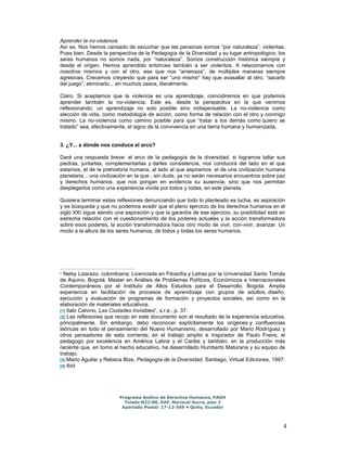 Aprender la no-violencia 
Así es. Nos hemos cansado de escuchar que las personas somos “por naturaleza”, violentas. 
Pues bien. Desde la perspectiva de la Pedagogía de la Diversidad y su lugar antropológico, los 
seres humanos no somos nada, por “naturaleza”. Somos construcción histórica siempre y 
desde el origen. Hemos aprendido entonces también a ser violentos. A relacionarnos con 
nosotros mismos y con el otro, ese que nos “amenaza”, de múltiples maneras siempre 
agresivas. Crecemos creyendo que para ser “uno mismo” hay que avasallar al otro, “sacarlo 
del juego”, eliminarlo... en muchos casos, literalmente. 
Claro. Si aceptamos que la violencia es una aprendizaje, coincidiremos en que podemos 
aprender también la no-violencia. Este es, desde la perspectiva en la que venimos 
reflexionando, un aprendizaje no solo posible sino indispensable. La no-violencia como 
elección de vida, como metodología de acción, como forma de relación con el otro y conmigo 
mismo. La no-violencia como camino posible para que “tratar a los demás como quiero se 
tratado” sea, efectivamente, el signo de la convivencia en una tierra humana y humanizada. 
4 
3. ¿Y... a dónde nos conduce el arco? 
Daré una respuesta breve: el arco de la pedagogía de la diversidad, si logramos tallar sus 
piedras, juntarlas, complementarlas y darles consistencia, nos conducirá del lado en el que 
estamos, el de la prehistoria humana, al lado al que aspiramos: el de una civilización humana 
planetaria... una civilización en la que , sin duda, ya no serán necesarios encuentros sobre paz 
y derechos humanos, que nos pongan en evidencia su ausencia, sino que nos permitan 
desplegarlos como una experiencia vivida por todos y todas, en este planeta. 
Quisiera terminar estas reflexiones denunciando que todo lo planteado es lucha, es aspiración 
y es búsqueda y que no podemos evadir que el pleno ejercicio de los derechos humanos en el 
siglo XXI sigue siendo una aspiración y que la garantía de ese ejercicio, su posibilidad está en 
estrecha relación con el cuestionamiento de los poderes actuales y la acción transformadora 
sobre esos poderes, la acción transformadora hacia otro modo de vivir, con-vivir, avanzar. Un 
modo a la altura de los seres humanos, de todos y todas los seres humanos. 
* Nelsy Lizarazo, colombiana; Licenciada en Filosofía y Letras por la Universidad Santo Tomás 
de Aquino, Bogotá; Master en Análisis de Problemas Políticos, Económicos e Internacionales 
Contemporáneos por el Instituto de Altos Estudios para el Desarrollo, Bogotá. Amplia 
experiencia en facilitación de procesos de aprendizaje con grupos de adultos, diseño, 
ejecución y evaluación de programas de formación y proyectos sociales, así como en la 
elaboración de materiales educativos. 
[1] Italo Calvino, Las Ciudades Invisibles”, s.r.e., p. 37. 
[2] Las reflexiones que recojo en este documento son el resultado de la experiencia educativa, 
principalmente. Sin embargo, debo reconocer explícitamente los orígenes y confluencias 
teóricas en todo el pensamiento del Nuevo Humanismo, desarrollado por Mario Rodríguez y 
otros pensadores de esta corriente; en el trabajo amplio e inspirador de Paulo Freire, el 
pedagogo por excelencia en América Latina y el Caribe y también, en la producción más 
reciente que, en torno al hecho educativo, ha desarrollado Humberto Maturana y su equipo de 
trabajo. 
[3] Mario Aguilar y Rebeca Bize, Pedagogía de la Diversidad, Santiago, Virtual Ediciones, 1997. 
[4] Ibid 
Programa Andino de Derechos Humanos, PADH 
Toledo N22-80, Edif. Mariscal Sucre, piso 2 
Apartado Postal: 17-12-569 • Quito, Ecuador 
 
